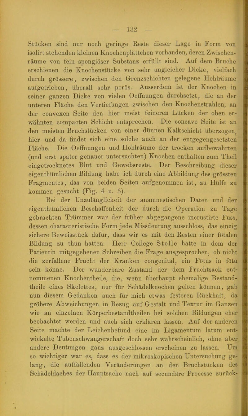 Stücken sind nur noch geringe Reste dieser Lage in Form von isolirt stehenden kleinen Knochenplättchen vorhanden, deren Zwischen- räume von fein spongiöser Substanz erfüllt sind. Auf dem Bruche erschienen die Knochenstücke von sehr ungleicher Dicke, vielfach durch grössere, zwischen den Grenzschichten gelegene Hohlräume aufgetrieben, überall sehr porös. Ausserdem ist der Knochen in seiner ganzen Dicke von vielen Oeffnungen durchsetzt, die an der unteren Fläche den Vertiefungen zwischen den Knochenstrahlen, an der convexen Seite den hier meist feineren Lücken der oben er- wähnten compacten Schicht entsprechen. Die concave Seite ist an den meisten Bruchstücken von einer dünnen Kalkschicht überzogen; hier und da findet sich eine solche auch an der entgegengesetzten Fläche. Die Oeffnungen und Hohlräume der trocken aufbewahrten (und erst später genauer untersuchten) Knochen enthalten zum Theil eingetrocknetes Blut und Gewebsreste. Der Beschreibung dieser eigenthümlichen Bildung habe ich durch eine Abbildung des grössten Fragmentes, das von beiden Seiten aufgenommen ist, zu Hülfe zu kommen gesucht (Fig. 4 u. 5). Bei der Unzulänglickeit der anamnestischen Daten und der eigenthümlichen Beschaffenheit der durch die Operation zu Tage gebrachten Trümmer war der früher abgegangene incrustirte Fuss, dessen characteristische Form jede Missdeutung ausschloss, das einzig sichere Beweisstück dafür, dass wir es mit den Resten einer fötalen Bildung zu thun hatten. Herr College Stolle hatte in dem der Patientin mitgegebenen Schreiben die Frage ausgesprochen, ob nicht die zerfallene Frucht der Kranken congenital, ein Fötus in fötu sein könne. Der wunder bare Zustand der dem Fruchtsack ent- nommenen Knochentheile, die, wenn überhaupt ehemalige Bestand- theile eines Skelettes, nur für Schädelknochen gelten können, gab nun diesem Gedanken auch für mich etwas festeren Rückhalt, da gröbere Abweichungen in Bezug auf Gestalt und Textur im Ganzen wie an einzelnen Körperbestandtheilen bei solchen Bildungen eher beobachtet werden und auch sich erklären lassen. Auf der anderen Seite machte der Leichenbefund eine im Ligamentum latum ent- wickelte Tubenschwangerschaft doch sehr wahrscheinlich, ohne aber andere Deutungen ganz ausgeschlossen erscheinen zu lassen. Um so wichtiger war es, dass es der mikroskopischen Untersuchung ge- lang, die auffallenden Veränderungen an den Bruchstücken des Schädeldaches der Hauptsache nach auf secundäre Processe zurück-