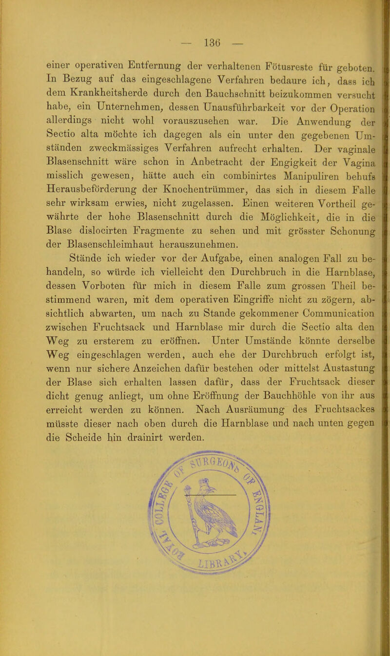 13(3 — einer operativen Entfernung der verhaltenen Fötusreste für geboten. In Bezug auf das eingeschlagene Verfahren bedaure ich, dass ich dem Krankheitsherde durch den Bauchschnitt beizukommen versucht habe, ein Unternehmen, dessen Unausführbarkeit vor der Operation allerdings nicht wohl vorauszusehen war. Die Anwendung der Sectio alta möchte ich dagegen als ein unter den gegebenen Um- ständen zweckmässiges Verfahren aufrecht erhalten. Der vaginale Blasenschnitt wäre schon in Anbetracht der Engigkeit der Vagina misslich gewesen, hätte auch ein combinirtes Manipuliren behufs Herausbeförderung der Knochentrümmer, das sich in diesem Falle sehr wirksam erwies, nicht zugelassen. Einen weiteren Vortheil ge- währte der hohe Blasenschnitt durch die Möglichkeit, die in die Blase dislocirten Fragmente zu sehen und mit grösster Schonung der Blasenschleimhaut herauszunehmen. Stände ich wieder vor der Aufgabe, einen analogen Fall zu be- handeln, so würde ich vielleicht den Durchbruch in die Harnblase, dessen Vorboten für mich in diesem Falle zum grossen Theil be- stimmend waren, mit dem operativen Eingriffe nicht zu zögern, ab- sichtlich abwarten, um nach zu Stande gekommener Communication zwischen Fruchtsack und Harnblase mir durch die Sectio alta den Weg zu ersterem zu eröffnen. Unter Umstände könnte derselbe Weg eingeschlagen werden, auch ehe der Durchbruch erfolgt ist, wenn nur sichere Anzeichen dafür bestehen oder mittelst Austastung der Blase sich erhalten lassen dafür, dass der Fruchtsack dieser dicht genug anliegt, um ohne Eröffnung der Bauchhöhle von ihr aus erreicht werden zu können. Nach Ausräumung des Fruchtsackes müsste dieser nach oben durch die Harnblase und nach unten gegen die Scheide hin drainirt werden.