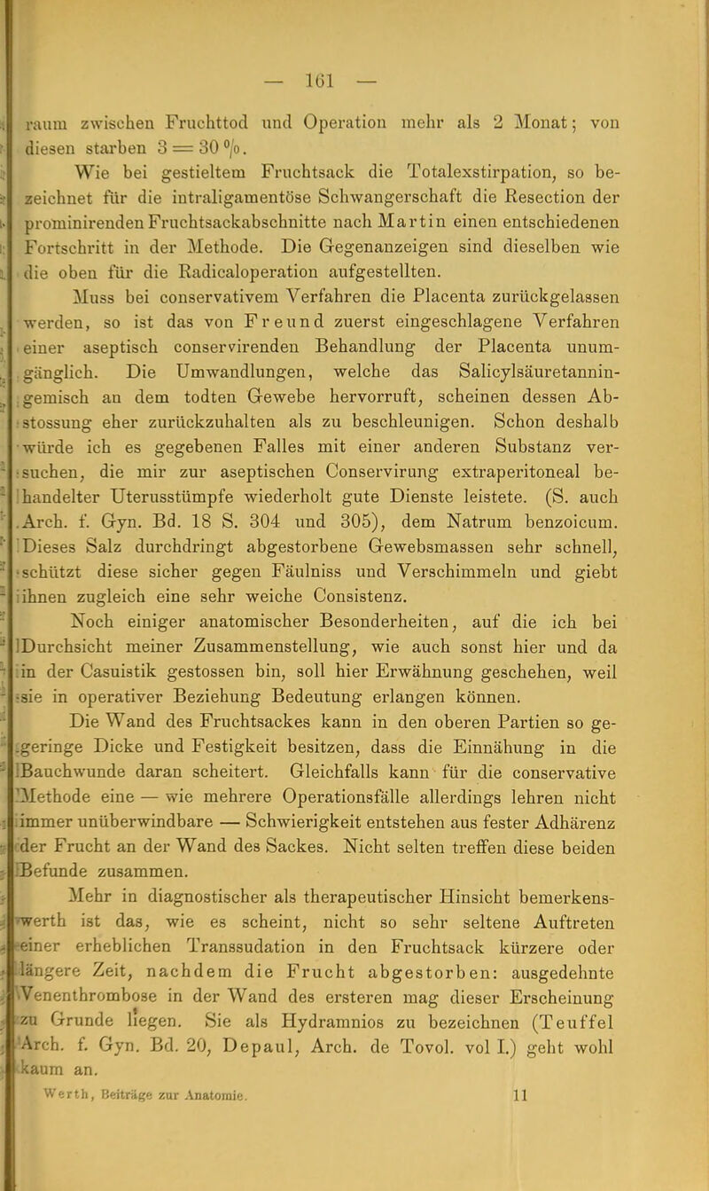 räum zwischen Fruchttod und Operation mehr als 2 Monat; von diesen starben 3 = 30 °/o. Wie bei gestieltem Fruchtsack die Totalexstirpation, so be- zeichnet für die intraligarnentöse Schwangerschaft die Resection der proniinirenden Fruchtsackabschnitte nach Martin einen entschiedenen Fortschritt in der Methode. Die Gegenanzeigen sind dieselben wie die oben für die Radicaloperation aufgestellten. Muss bei conservativem Verfahren die Placenta zurückgelassen •werden, so ist das von Freund zuerst eingeschlagene Verfahren einer aseptisch conservirenden Behandlung der Placenta unum- gänglich. Die Umwandlungen, welche das Salicylsäuretannin- .gemisch an dem todten Gewebe hervorruft, scheinen dessen Ab- .•stossung eher zurückzuhalten als zu beschleunigen. Schon deshalb •würde ich es gegebenen Falles mit einer anderen Substanz ver- suchen, die mir zur aseptischen Conservirung extraperitoneal be- handelter Uterusstümpfe wiederholt gute Dienste leistete. (S. auch .Arch. f. Gyn. Bd. 18 S. 304 und 305), dem Natrum benzoicum. Dieses Salz durchdringt abgestorbene Gewebsmassen sehr schnell, •schützt diese sicher gegen Fäulniss und Verschimmeln und giebt i ihnen zugleich eine sehr weiche Consistenz. Noch einiger anatomischer Besonderheiten, auf die ich bei IDurchsicht meiner Zusammenstellung, wie auch sonst hier und da in der Casuistik gestossen bin, soll hier Erwähnung geschehen, weil •sie in operativer Beziehung Bedeutung erlangen können. Die Wand des Fruchtsackes kann in den oberen Partien so ge- .geringe Dicke und Festigkeit besitzen, dass die Einnähung in die IBauchwunde daran scheitert. Gleichfalls kann für die conservative 'Methode eine — wie mehrere Operationsfälle allerdings lehren nicht .immer unüberwindbare — Schwierigkeit entstehen aus fester Adhärenz ^der Frucht an der Wand des Sackes. Nicht selten treffen diese beiden [Befunde zusammen. Mehr in diagnostischer als therapeutischer Hinsicht bemerkens- ■»werth ist das, wie es scheint, nicht so sehr seltene Auftreten ►•einer erheblichen Transsudaten in den Fruchtsack kürzere oder ilängere Zeit, nachdem die Frucht abgestorben: ausgedehnte VVenenthrombose in der Wand des ersteren mag dieser Ei-scheinung :zu Grunde liegen. Sie als Hydramnios zu bezeichnen (Teuffei 'Arch. f. Gyn. Bd. 20, Depaul, Arch. de Tovol. voll.) geht wohl kaum an. Werth, Beiträge zur Anatomie. 11
