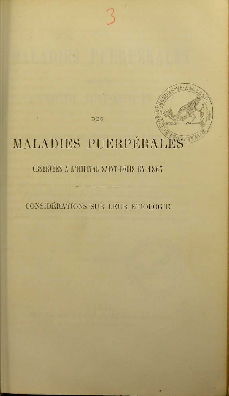 3 DBS '•■-•Ci' MALADIES PUERPÉRALES^^ OBSERVÉES A l'IlOPlTAl SAm-lOOIS EN 1867 CONSIDÉRATIONS SUR LEUR ÉïtOLOGIE