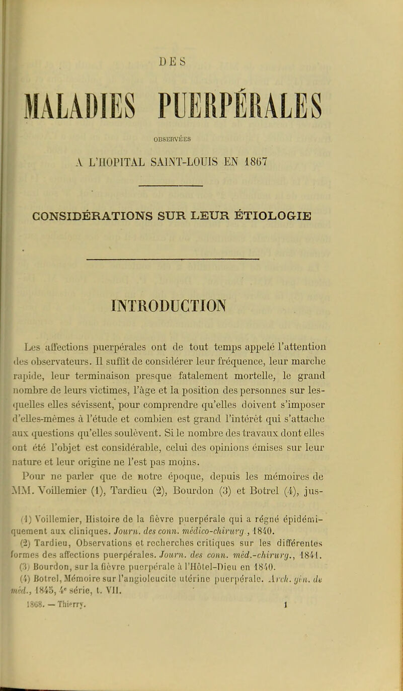 DES OBSERVÉES A L'HOPITAL SALNT-LOUIS EN 18G7 CONSIDÉRATIONS SUR LEUR ÉTIOLOGIE INTRODUCTION Les affections puerpérales ont de tout temps appelé l'attention (les observateiu-s. Il suffit de considérer leur fréquence, leur marche rapide, leur terminaison presque fatalement mortelle, le grand nombre de leurs victimes, l'âge et la position des personnes sur les- quelles elles sévissent, pour comprendre qu'elles doivent s'imposer d'eUes-mémes à l'étude et comljien est grand l'intérêt qui s'attache aux questions qu'elles soulèvent. Si le nombre des travaux dont elles ont été l'objet est considérable, celui des opinions émises sur leur nature et leur origine ne l'est pas moins. L Pour ne parler que de Hotre époque, depuis les mémoires de ■IM. Voillemier (1), Tardieu (2), Boiu^don (3) et Botrel (4), jus- ■ (-1) Voillemier, Histoire de la fièvre puerpérale qui a régné épidémi- Mement aux cliniques. Journ. des conn. mêdko-chiruv(j , IS-iO. F (2) Tardieu, Observations et recherches critiques sur les différentes formes des affections puerpérales. Joîtni. des conn. méd.-chirurg., 1841. {■)) Bourdon, sur la fièvre puerpérale à l'Hôlel-Dieu en 18-40. (4) Botrel, Mémoire sur l'angioleucitc utérine puerpérale. Arcli.yin. de mèd., 1845, 4' série, t. VII. 1868. — Thif-rry. 1