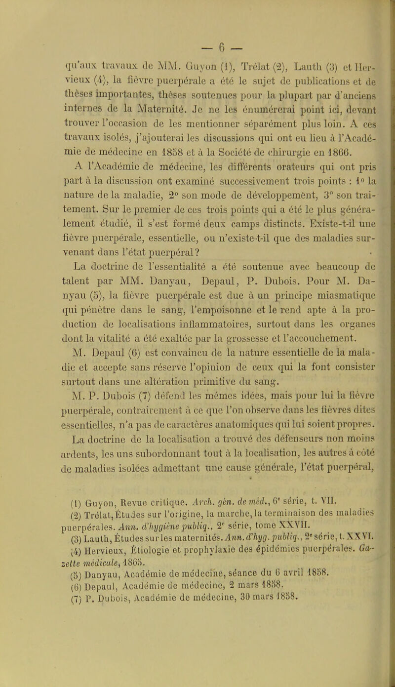 vieux (i), la fièvre puerpérale a été le sujet de puljlications et de thèses importantes, thèses soutenues pour la plupart par d'anciens internes de la Maternité. Je ne les énumérerai point ici, devant trouver l'occasion do les mentionner séparément plus loin. A ces travaux isolés, j'ajouterai les discussions qui ont eu heu à l'Acadé- mie de médecine en 1838 et à la Société de chirurgie en 1866. A l'Académie de médecine, les différents orateurs qui ont pris part à la discussion ont examiné successivement trois points : 1 la nature de la maladie, 2° son mode de développement, 3 son trai- tement. Sur le premier de ces trois points qui a été le plus généra- lement étudié, il s'est formé deux camps distincts. Existe-t-il une fièvre puerpérale, essentielle, ou n'existe-t-il que des maladies sur- venant dans l'état puerpéral ? La doctrine de l'essentialité a été soutenue avec beaucoup de talent par MM. Danyau, Depaul, P. Dubois. Pour M. Da- nyau (5), la fièvre puerpérale est due à un principe miasmatique qui pénètre dans le sang, l'empoisonne et le rend apte à la pro- duction de localisations intlammatoires, surtout dans les organes dont la vitalité a été exaltée par la grossesse et l'accouchement. M. Depaul (6) est convaincu de la nature essentielle de la mala- die et accepte sans réserve l'opinion de ceux qui la font consister surtout dans une altération primitive du sang. M. P. Dubois (7) défend les mômes idées, mais pour lui la tièvrc puerpérale, contrairement à ce que l'on observe dans les lièvres dites essentielles, n'a pas de caractères auatomiques qui lui soient propre;?. La doctrine de la locaUsation a trouvé des défenseurs non moins ardents, les uns subordonnant tout à la localisation, les autres à coté de maladies isolées admettant une cause générale, l'état puerpéral, (1) Guyon, Revue critique. Arch. gèn. demèd.,Q' série, t. VII. C2) Trélat,Études sur l'origine, la marche, la terminaison des maladies puerpérales. Ann. dliygiêne publiq., 2'' série, tome XXVII. (3) Laulh, Éludessurles maternités. Ann.d'/!i/(/.jntWig., 2série, t. XXVI. (4) Hervieux, Étiologie et prophylaxie des épidémies puerpérales. Ga- zette médicale, 18Gn. (5) Danyau, Académie de médecine, séance du 0 avril 1858. (ti) Depaul, Académie de médecine, 2 mars 18.^)8. (7) P. DuboiSi Académie de médecine, 30 mars 1838.