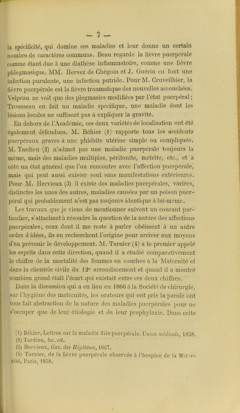 la spécilicité, qui domino ces maladies et leur donne un certain nombre de caractères communs. Beau regarde la fièvre puerpérale comme étant due à une diathèse inflammatoire, comme une fièvre phlegmasique. MM. Hervez de Ghégoin et J. Guérin en font une iniectiou pui-iûente, une infection putride. Pour M. Cruveilliier, la lièvre puerpérale est la fièvre traumatique des nouvelles accouchées. Velpeau ne voit que des plegmasies modifiées par l'état puerpéral ; Trousseau en fait un maladie spécifique, une maladie dont les lésions locales ne suffisent pas à expliquer la gravité. En dehors de l'Académie, ces deux vaiiétés de localisation ont été également défendues. M. Béhier (1) rapporte tous les accidents puerpéraux graves à une phlébite utérine simple ou compliquée. M. Tardieu (2) n'admet pas une maladie puerpérale toujours la même, mais des maladies multiples, péi-itonite, métrite, etc., et à côté un état général que l'on rencontre avec l'afl'ection puerpérale, mais qui peut aussi exister seul sans manifestations extérieures. Pom- M. Hervieux (3) il existe des maladies puerpérales, variées, distinctes les unes des autres, maladies causées par un poison puer- péral qui probablement n'est pas toujours identique à lui-même. Les travaux que je viens de mentionner suivent nn courant par- ticuher, s'attachent à résoudre la question de la nature des affections puerpérales ; ceux dont il me reste à parler obéissent à un autre ordre d idées, ils en recherchent l'origine pour arriver aux moyens d'en prévenu' le développement. M. Tarnier (4) a le premier appelé les esprits dans cette direction, quand il a étudié comparativement le chiffre de la mortalité des femmes en couches à la Maternité et dans la chentèle civile du 12« arrondissement et quand il a montré comljicn grand était l'écart qui existait entre ces deux chiffres. Dans la discussion qui a eu lieu en 1866 à la Société de chirurgie, sur l'hygiène des maternités, les orateurs qui ont pris la parole ont tous fait abstraction de la natm^e des maladies puerpérales pour ne s'occuper que de leur étiologie et de leur prophylaxie. Dans cette (I) Béllicr, Lettres sur la maladie dite puerpérale. Union médicale, 1858. i'I) Tardieu, /oc. cit. ÇA) Hervieux, Gaz. des Hôpitaux, i8l37, (4) Tarnier, de la fièvre puerpérale observée à riiospice de la Mril 'r- nilé, Paris, 1858.