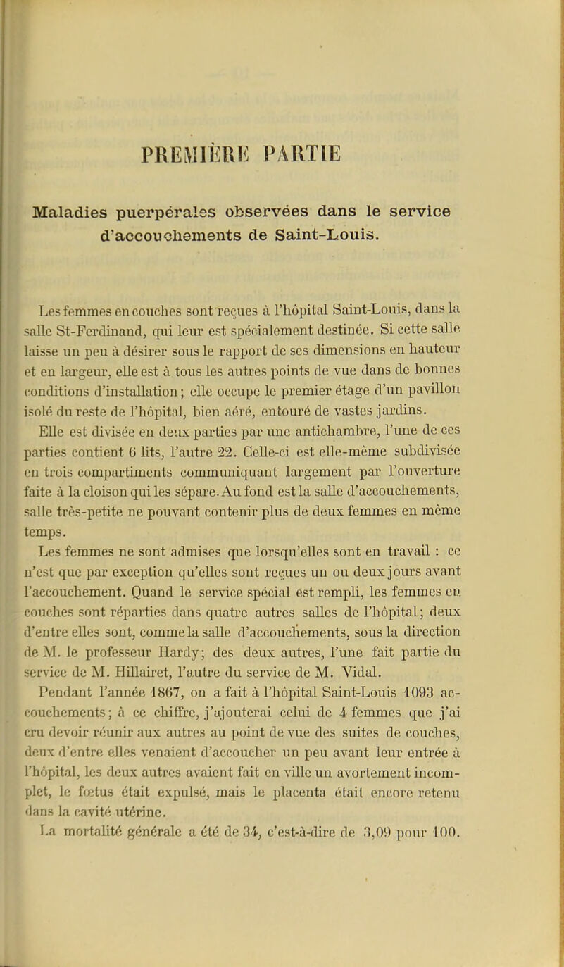 PREMIÈRE PARTIE Maladies puerpérales observées dans le service d'accouchements de Saint-Louis. Les femmes en couches sont reçues à l'hôpital Saint-Louis, clans la salle St-Ferdinand, qui leur est spécialement destinée. Si cette salle laisse un peu à désirer sous le rapport de ses dimensions en hauteur et en largeur, elle est à tous les autres points de vue dans de bonnes conditions d'installation ; elle occupe le premier étage d'un pavillon isolé du reste de l'hôpital, bien aéré, entouré de vastes jardins. Elle est divisée en deux parties par une antichambre, l'une de ces parties contient 6 lits, l'autre 22. Celle-ci est elle-même subdivisée en trois compartiments communiquant largement par l'ouverture faite à la cloison qui les sépare. Au fond est la salle d'accouchements, salle très-petite ne pouvant contenir plus de deux femmes en même temps. Les femmes ne sont admises que lorsqu'elles sont en travail ; ce n'est que par exception qu'elles sont reçues un ou deux jours avant l'accouchement. Quand le service spécial est rempli, les femmes en couches sont réparties dans quatre autres salles de l'hôpital ; deux d'entre elles sont, comme la salle d'accouclïements, sous la direction de M. le professeur Hardy; des deux autres, l'une fait partie du ser\ice de M. Hillairet, l'autre du sei'vice de M. Vidal. Pendant l'année 1867, on a fait à l'hôpital Saint-Louis 1093 ac- couchements; à ce chiffre, j'ajouterai celui de 4 femmes que j'ai cru devoir réunir aux autres au point de vue des suites de couches, deux d'entre eUes venaient d'accoucher un peu avant leur entrée à l'hôpital, les deux autres avaient fait en ville un avortement incom- plet, le fœtus était expulsé, mais le placenta était encore retenu dans la cavité utérine. La mortalité générale a été de 2A, c'est-à-dire de 3,0\) pour 100.