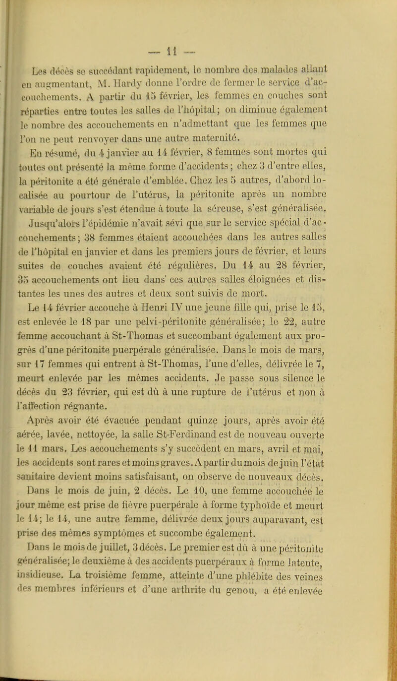 Les (Wcès so succédant rapidemont, In nombre des mulados allant en augmentant, M. Hardy donne l'ordre de fermer le service d'ac- conchements. A partir du 13 février, les femmes en cnuclies sont réparties entre toutes les salles de l'hôpital; on diminue également le nombre des accouchements en n'admettant que les lemmes que l'on ne peut renvoyer dans une autre maternité. En résumé, du 4 janvier au d-4 février, 8 femmes sont mortes qui toutes ont présenté la même forme d'accidents ; chez 3 d'entre elles, la péritonite a été générale d'emblée. Chez les 5 autres, d'abord lo- calisée au pourtour de l'utérus, la péritonite après un nombre variable de jours s'est étendue à toute la séreuse, s'est généralisée. Jusqu'alors l'épidémie n'avait sévi que sur le service spécial d'ac- couchements; 38 femmes étaient accouchées dans les autres salles de l'hôpital en janvier et dans les premiers jours de février, et leiu-s suites de couches avaient été régulières. Du 14 au 28 février, 35 accouchements ont lieu dans' ces autres salles éloignées et dis- tantes les unes des autres et deux sont sui^^.s de mort. Le 14 févTier accouche à Henri IV une jeune fille qui, prise le 15, est enlevée le 18 par une pelvi-péritonite généralisée; le 22, autre femme accouchant à St-Thomas et succombant également aux pro- grès d'une péritonite puerpérale généralisée. Dans le mois de mars, sur 17 femmes qui entrent à St-Thomas, l'une d'elles, délivrée le 7, meurt enlevée par les mêmes accidents. Je passe sous silence le décès du 23 février, qui est dû à une rupture de l'utérus et non à l'affection régnante. Après avoir été évacuée pendant quinze jours, après avoir été aérée, lavée, nettoyée, la salle St-Ferdinand est de nouveau ouverte le 11 mars. Les accouchements s'y succèdent en mars, avril et mai, les accidents sont rares et moins graves. Apartirdumois de juin l'état sanitaire devient moins satisfaisant, on observe de nouveaux décès. Dans le mois de juin, 2 décès. Le 10, une femme accouchée le jour même est prise de fièvre puerpérale à forme typhoïde et meurt le 14; le 14, une autre femme, délivrée deux jours auparavant, est prise des mêmes symptfjmes et succombe également. Dans le mois de juillet, 3 décès. Le premier est dû à une péritonite f?énéralis(îe; le deuxième à des accidents puerpéraux à forme Intente, insidieuse. La troisième femme, atteinte d'ime phlélnte des veines des membres inférieurs et d'une arthrite du genou, a été enlevée