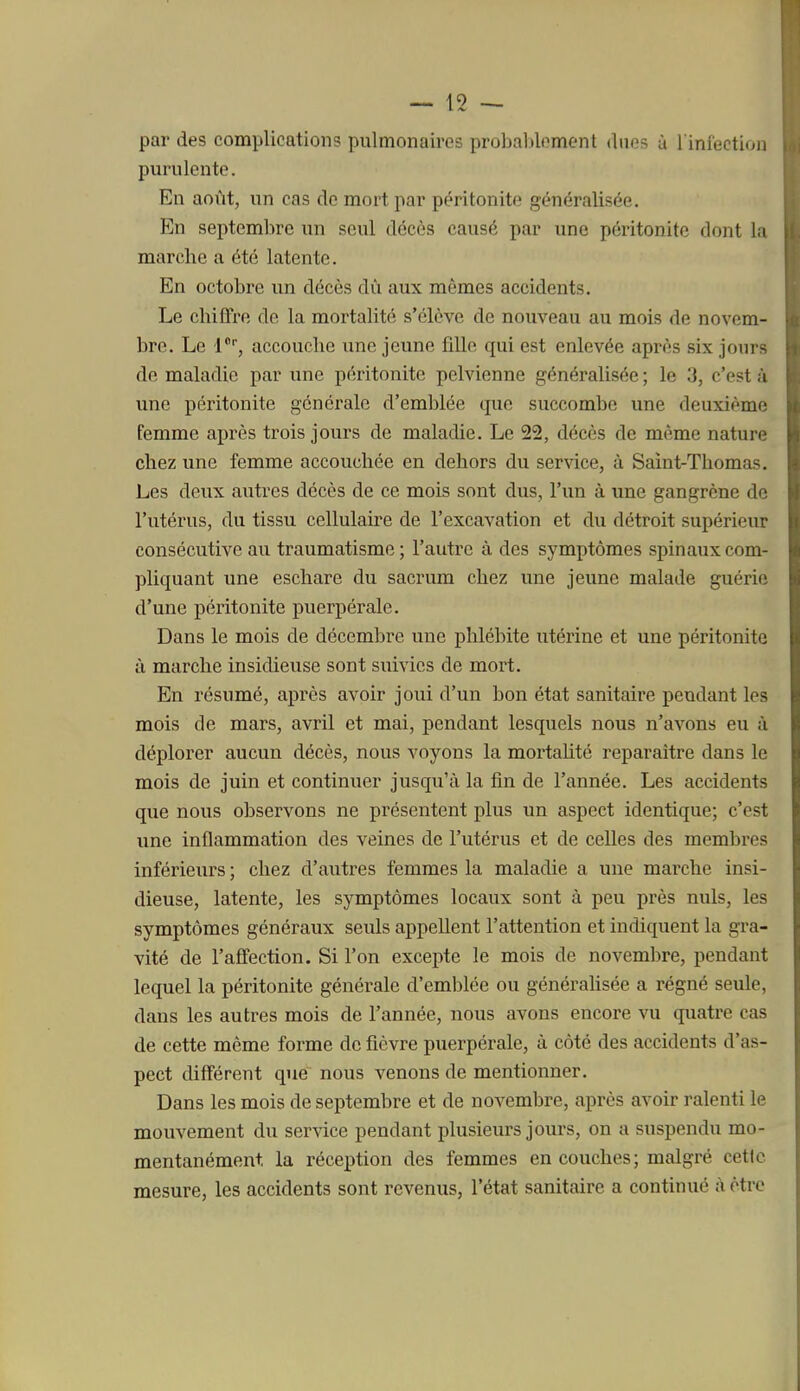 — 15 — par des complications pulmonaires probalîlement ducs à l infectioii purulente. En août, un cas do mort par péritonite généralisée. En septembre un seul décès causé par une péritonite dont l:i marche a été latente. En octobre un décès dù aux mêmes accidents. Le chiffre de la mortalité s'élève de nouveau au mois de novem- bre. Le 1*', accouche une jeune fille qui est enlevée après six jours de maladie par une péritonite pelvienne généralisée ; le 3, c'est à une péritonite générale d'emblée que succombe une deuxième femme après trois jours de maladie. Le 22, décès de même naturo chez une femme accouchée en dehors du service, à Saint-Thomas. Les deux autres décès de ce mois sont dus, l'un à une gangrène de l'utérus, du tissu cellulaire de l'excavation et du détroit supérieur consécutive au traumatisme ; l'autre à des symptômes spinaux com- pliquant une eschare du sacrum chez une jeune malade guérie d'une péritonite puerpérale. Dans le mois de décembre une phlébite utérine et une péritonite il marche insidieuse sont suivies de mort. En résumé, après avoir joui d'un bon état sanitaire pendant les mois de mars, avril et mai, pendant lesquels nous n'avons eu ù déplorer aucun décès, nous voyons la mortahté reparaître dans le mois de juin et continuer jusqu'à la fin de l'année. Les accidents que nous observons ne présentent plus un aspect identique; c'est une inflammation des veines de l'utérus et de celles des membres inférieurs ; chez d'autres femmes la maladie a une marche insi- dieuse, latente, les symptômes locaux sont à peu près nuls, les symptômes généraux seuls appellent l'attention et indiquent la gra- vité de l'affection. Si l'on excepte le mois de novembre, pendant lequel la péritonite générale d'emblée ou généralisée a régné seule, dans les autres mois de l'année, nous avons encore vu quatre cas de cette même forme de fièvre puerpérale, à côté des accidents d'as- pect différent que nous venons de mentionner. Dans les mois de septembre et de novembre, après avoir ralenti le mouvement du service pendant plusieurs jours, on a suspendu mo- mentanément la réception des femmes en couches; malgré cette mesure, les accidents sont revenus, l'état sanitaire a continué à être