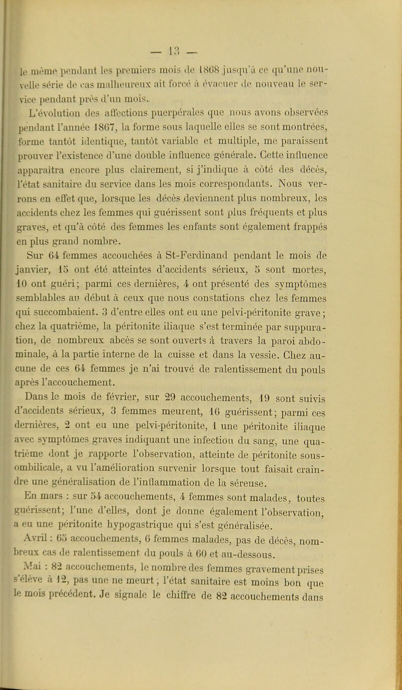 i — m le môme pemlant les premiers mois de 1868 jusqu'à ce qu'une nou- velle série de cas malheureux ait forcé à évacuer de nouveau le ser- vice pendant près d'un mois. L'évolution des aliections puerpérales que nous avons o])Scrvées pendant l'année J867, la forme sous laquelle elles se sont montrées, forme tantôt identique, tantôt variable et multiple, me paraissent prouver l'existence d'une double influence générale. Cette influence apparaîtra encore plus clairement, si j'indique à côté des décès, l'état sanitaire du service dans les mois correspondants. Nous ver- rons en efiet que, lorsque les décès deviennent plus nombreux, les accidents chez les femmes qui guérissent sont plus fréquents et plus graves, et qu'à côté des femmes les enfants sont également frappés en plus grand nombre. Siu- 6-4 femmes accouchées à St-Ferdinand pendant le mois de janvier, 15 ont été atteintes d'accidents sérieux, 5 sont mortes, 10 ont guéri; parmi ces dernières, 4 ont présenté des symptômes semblables au début à ceux que nous constations chez les femmes qui succombaient. 3 d'entre elles ont eu une pelvi-péritonite grave ; chez la quatrième, la péritonite iliaque s'est terminée par suppura- tion, de nombreux abcès se sont ouverts à travers la paroi abdo- minale, à la partie interne de la cuisse et dans la vessie. Chez au- cune de ces 64 femmes je n'ai trouvé de ralentissement du pouls après l'accouchement. Dans le mois de février, sur 29 accouchements, 19 sont suivis d'accidents sérieux, 3 femmes meurent, 16 guérissent; parmi ces dernières, 2 ont eu une pelvi-péritonite, 1 une péritonite iliaque avec symptômes graves indiquant une infection du sang, une qua- trième dont je rapporte l'observation, atteinte de péritonite sous- ombilicale, a vu l'amélioration survenir lorsque tout faisait crain- dre une généralisation de l'inflammation de la séreuse. En mars : sur 34 accouchements, 4 femmes sont malades, toutes guérissent; l'une d'elles, dont je donne également l'observation, a eu une péritonite hypogastrique qui s'est généralisée. Avril : 65 accouchements, 6 femmes malades, pas de décès, nom- breux cas de ralentissement du pouls à 60 et au-dessous. Mai : 82 accouchements, le nombre des femmes gravement prises s'élève à -12, pas une ne meurt, l'état sanitaire est moins bon que le mois précédent. Je signale le chiffre de 82 accouchements dans