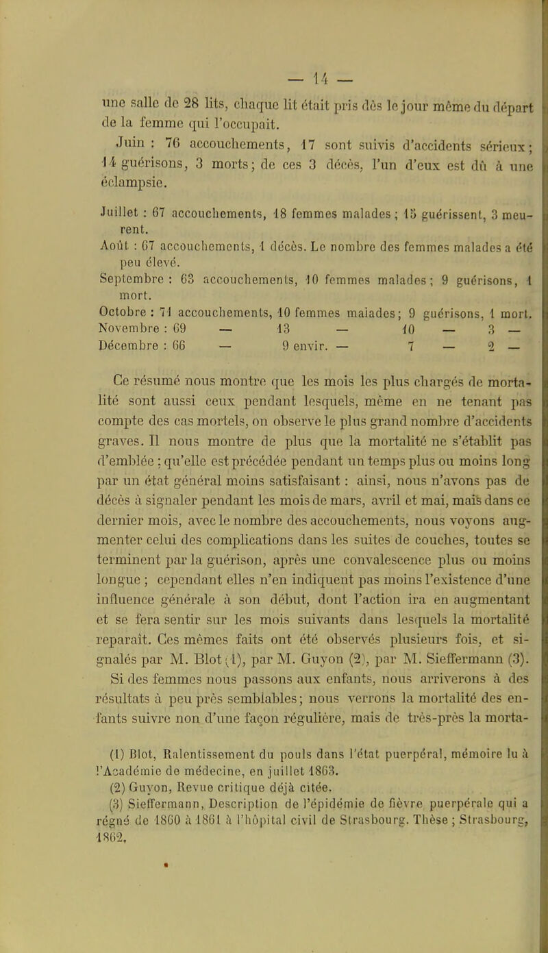 une salle de 28 lits, chaque lit était pris dès le jour même du départ de la femme qui l'occupait. Juin: 70 accouchements, 17 sont suivis d'accidents sérieux; ii guérisons, 3 morts; de ces 3 décès, l'un d'eux est dû à une éclampsie. Juillet : 67 accouchements, 18 femmes malades; 13 guérissent, 3 meu- rent. Août. : 07 accouchements, t décès. Le nombre des femmes malades a ét(' peu élevé. Septembre; 63 accouchements, 10 femmes malades; 9 guérisons, 1 mort. Octobre: 71 accouchements, 10 femmes malades; 9 guérisons, i mort. Novembre : 69 — 13 — iO — 3 — Décembre : 66 — 9 envir. — 7 — 2 — Ce résumé nous montre que les mois les plus chargés de morta^ lité sont aussi ceux pendant lesquels, même en ne tenant pas compte des cas mortels, on observe le plus grand nombre d'accidents graves. Il nous montre de plus que la mortalité ne s'établit pas d'emblée ; qu'elle est précédée pendant un temps plus ou moins long par un état général moins satisfaisant : ainsi, nous n'avons pas de décès à signaler pendant les mois de mars, avril et mai, maife dans ce dernier mois, avec le nombre des accouchements, nous voyons aug- menter celui des complications dans les suites de couches, toutes se terminent par la guérison, après une convalescence plus ou moins longue ; cependant elles n'en indiquent pas moins l'existence d'une influence générale à son début, dont l'action ira. en augmentant et se fera sentir sur les mois suivants dans lesquels la mortahté reparaît. Ces mêmes faits ont été observés plusieurs fois, et si- gnalés par M. Bloti^l), par M. Guyon (2), par M. Sieffermann (3). Si des femmes nous passons aux enfants, nous arriverons à des résultats à peu près semblables ; nous veiTons la mortalité des en- fants suivre non d'une façon réguUère, mais de très-près la morta- (1) Blot, Ralentissement du pouls dans l'état puerpéral, mémoire lu ;\ l'Académie de médecine, en juillet 1863. (2) Guyon, Revue critique déjà citée. (3) Sieffermann, Description de l'épidémie de fièvre puerpérale qui a régné de 1860 à 1861 à l'hôpital civil de Strasbourg. Thèse ; Strasbourg, 1862,