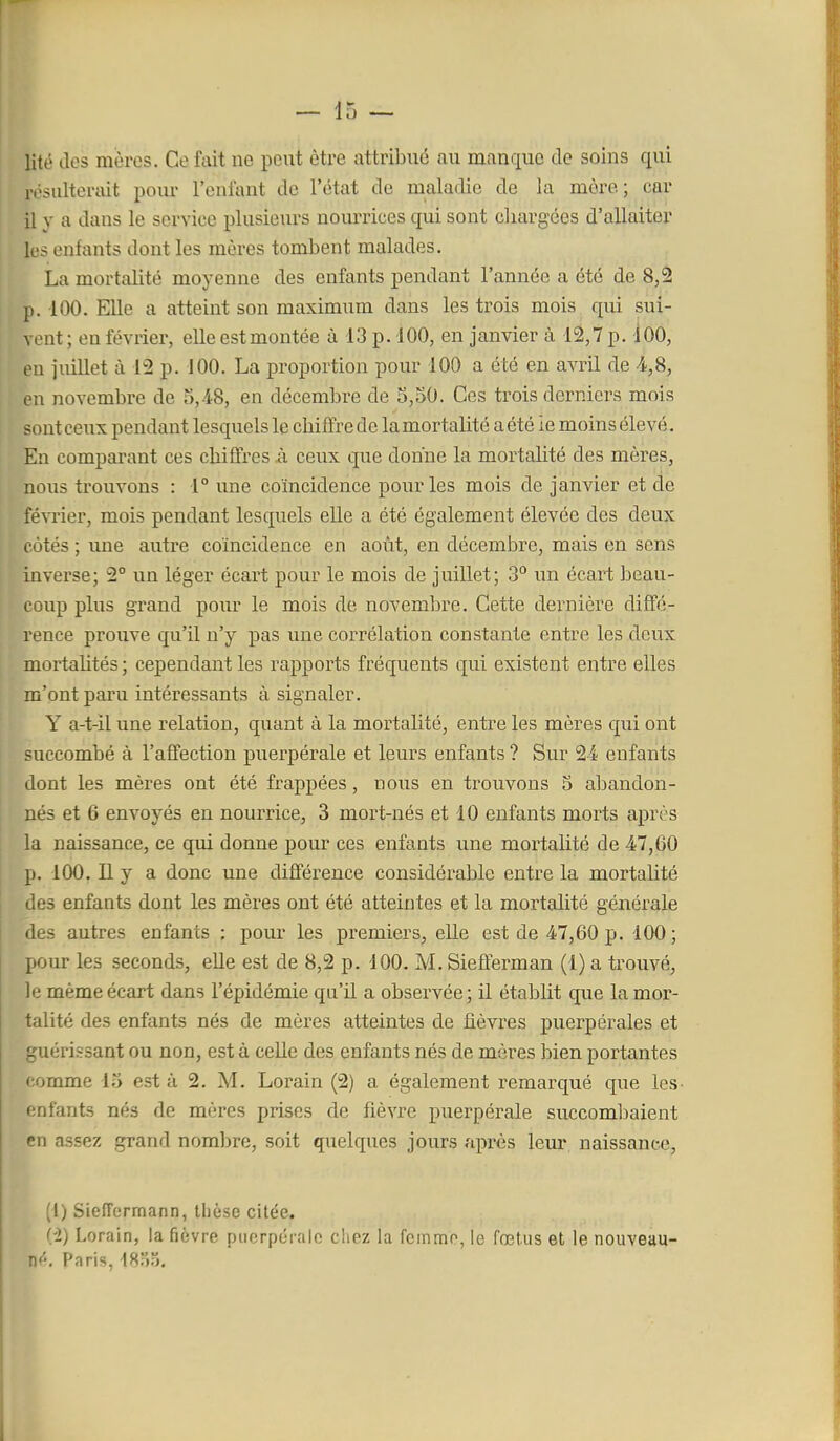 lité des mères. Ce fait ne peut être attribué au manque de soins qui rosulteriiit pom- l'enfant de l'état de maladie de la mère; car il y a dans le service plusieurs nourrices qui sont cliargées d'allaiter los enfants dont les mères tombent malades. La mortalité moyenne des enfants pendant l'année a été de 8,â p. 100. EUe a atteint son maximum dans les trois mois qui sui- vent ; en février, elle estmontée à 13 p. 100, en janvier à 12,7 p. 100, eu juillet à 12 p. 100. La proportion pour 100 a été en avril de en novembre de 5,48, en décembre de 5,50. Ces trois derniers mois sont ceux pendant lesquels le cliiffrede la mortalité a été ie moins élevé. En comparant ces cliiffres à ceux que donne la mortalité des mères, nous trouvons : 1° une coïncidence pour les mois de janvier et de février, mois pendant lesquels elle a été également élevée des deux côtés ; une autre coïncidence en août, en décembre, mais en sens inverse; 2° un léger écart pour le mois de juillet; 3^ un écart hean- eoup plus grand pour le mois de novembre. Cette dernière diffé- rence prouve qu'il n'y pas une corrélation constante entre les deux mortalités ; cependant les rapports fréquents qui existent entre elles m'ont paru intéressants à signaler. Y a-t-il une relation, quant à la mortalité, entre les mères qui ont succombé à l'affection puerpérale et leurs enfants ? Sur 24 enfants dont les mères ont été frappées, nous en trouvons 5 abandon- nés et 6 envoyés en nourrice, 3 mort-nés et 10 enfants morts après la naissance, ce qui donne pour ces enfants une mortalité de 47,60 p. 100. Il y a donc une différence considérable entre la mortalité des enfants dont les mères ont été atteintes et la mortalité générale des autres enfants ; pour les premiers, elle est de 47,60 p. 100; pour les seconds, elle est de 8,2 p. 100. M. Sieflerman (1) a trouvé, le même écart dans l'épidémie qu'il a observée; il établit que la mor- talité des enfants nés de mères atteintes de fièvres puerpérales et guérissant ou non, est à celle des enfants nés de mères bien portantes ' omme 13 esta 2. M. Lorain (2) a également remarqué que les. niants nés de mères prises de fièvre puerpérale succombaient en assez grand nombre, soit quelques jours après leur naissance, (I) Sieffermann, thèse citée. (-2) Lorain, la fièvre puerpérale ciiez la fcinmo, le fœtus et le nouveau- nf-, Paris, 18)3.