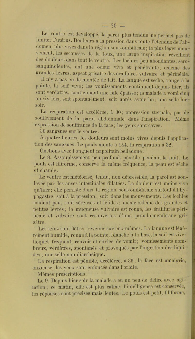 Le ventre est (l(5veloppé, la paroi plus tendue ne permet pas de limiter l'utérus. Douleurs à la pression dans toute l'étendue de l'ab- domen, plus vives dans la région sous-ombilicale ; le plus léger mou- vement, les secousses de la toux, une large inspiration réveillent des douleurs dans tout le ventre. Les lochies peu abondantes, séro- sanguijiolentes, ont une odeur vive et pénétrante; œdème des grandes lèvres, aspect grisâtre des éraillures vulvaire et périnéale. Il n'y a pas eu de montée de lait. La langue est sèclic, rouge à la pointe, la soif vive ; les vomissements continuent depuis hier, ils sont verdâtres, contiennent une bile épaisse; la malade a vomi cinq ou six fois, soit spontanément, soit après avou* bu ; une selle hier soir. La respiration est accélérée, à 30; oppression sternalc, pas de soulèvement de la paroi abdominale dans l'inspiration. Même expression de souffrance de la face; les yeux sont caves. 30 sangsues sur le ventre. A quatre heures, les douleurs sont moins vives depuis l'apphca- tion des sangsues. Le pouls monte à 144, la respiration à 32. Onctions avec l'onguent napolitain belladoné. Le 8. Assoupissement peu profond, pénible pendant la nuit. Le pouls est filiforme, conserve la même fréquence, la peau est sèche et chaude. Le ventre est météorisé, tendu, non dépressible, la paroi est sou- levée par les anses intestinales dilatées. La douleur est moins A^ive qu'hier; elle persiste dans la l'égion sous-ombihcale surtout àl'hy- pogastre, soit à la pression, soit dans les mouvements. Les lochies coulent peu, sont séreuses et fétides ; même œdème des grandes et petites lèvres ; la muqueuse vulvaire est rouge, les éraillm'es péri- néale et vulvaire sont recouvertes d'une pseudo-membrane gri- sâtre. Les seins sont Uétris, revenus sur eux-mêmes. La langue est légè- rement humide, rouge à la pointe, blanche à la base, la soif estvive ; hoquet fréquent, renvois et envies de vomir ; vomissements nom- breux, verdâtres, spontanés et provoqués par l'ingestion des liqui- des ; une selle non diarrhéique. La respiration est pénible, accélérée, à 36 ; la face est amaigrie, anxieuse, les yeux sont enfoncés dans l'orbite. Mêmes prescriptions. Le 9. Depuis hier soir la malade a eu un peu de délire avec agi- tation; ce matin, elle est plus calme, rinteUigence est conservée, les réponses sont précises mais lentes. Le pouls est petit, hhforme.