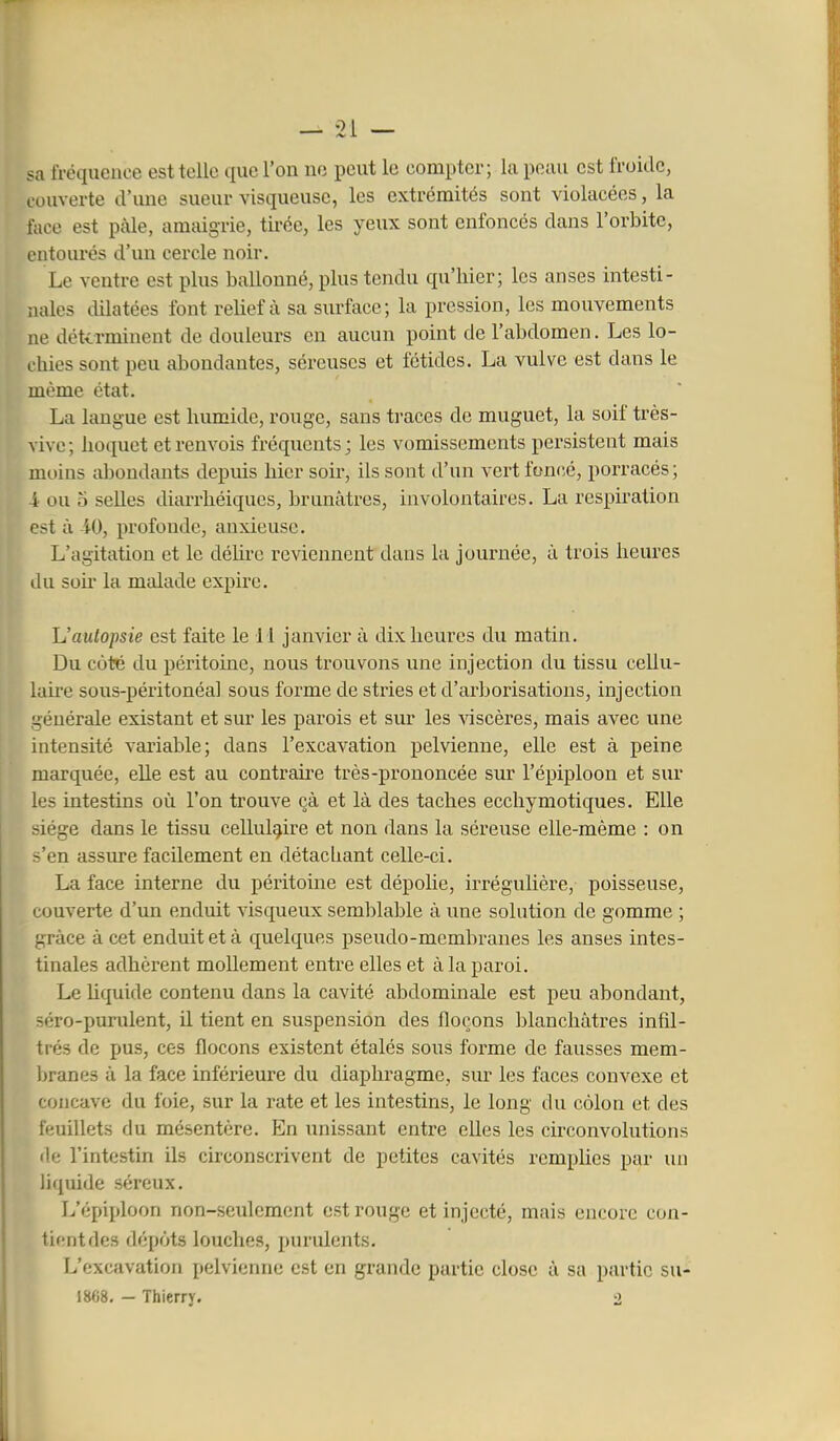0 1 <;x fréquence est telle que l'on no peut le compter; la peau est l'roidc, couverte d'ime sueur visqueuse, les extrémités sont violacées, la face est paie, amaigrie, tirée, les yeux sont enfoncés dans l'orbite, L'iitourés d'un cercle noir. Le ventre est plus ballonné, plus tendu qu'hier; les anses intesti- nales dilatées font relief à sa surface; la pression, les mouvements ne déterminent de douleurs en aucun point de l'abdomen. Les lo- chies sont peu abondantes, séreuses et fétides. La vulve est dans le même état. La langue est humide, rouge, sans traces de muguet, la soif très- vive; hoquet et renvois fréquents; les vomissements persistent mais moins abondants depuis hier soir, ils sont d'un vert foncé, porracés; -i ou 5 selles diarrhéiques, brunâtres, involontaires. La respiration est à iO, profonde, anxieuse. L'agitation et le déhre reviennent dans la journée, à trois heures du soh' la malade expire. Uautopsie est faite le 11 janvier à dix heures du matin. Du coté du péritoine, nous trouvons une injection du tissu cellu- laire sous-péritonéal sous forme de stries et d'arborisations, injection générale existant et sur les parois et sur les viscères, mais avec une intensité variable; dans l'excavation pelvienne, elle est à peine marquée, elle est au contraire très-prononcée sur l'épiploon et sur les intestins où l'on trouve çà et là des taches ecchymotiques. Elle siège dans le tissu cellulaire et non dans la séreuse elle-même : on s'en assure facilement en détachant celle-ci. La face interne du péritoine est dépolie, irrégulière, poisseuse, couverte d'un enduit visqueux semblable à une solution de gomme ; grâce à cet enduit et à quelques pseudo-membranes les anses intes- tinales adhèrent mollement entre elles et à la paroi. Le hquide contenu dans la cavité abdominale est peu abondant, séro-purulent, il tient en suspension des flocons blanchâtres infd- trés de pus, ces flocons existent étalés sous forme de fausses mem- liranes à la face inférieure du diaphragme, sur les faces convexe et concave du foie, sur la rate et les intestins, le long du côlon et des feuillets du mésentère. En unissant entre elles les circonvolutions fie l'intestin ils circonscrivent de petites cavités remphes par un liquide séreux. L'épiploon non-seiilement est rouge et injecté, mais encore con- tient des dépôts louches, purulents. L'excavation pelvieruie est en grande partie close à sa partie su- 1868. - Thierry. 2