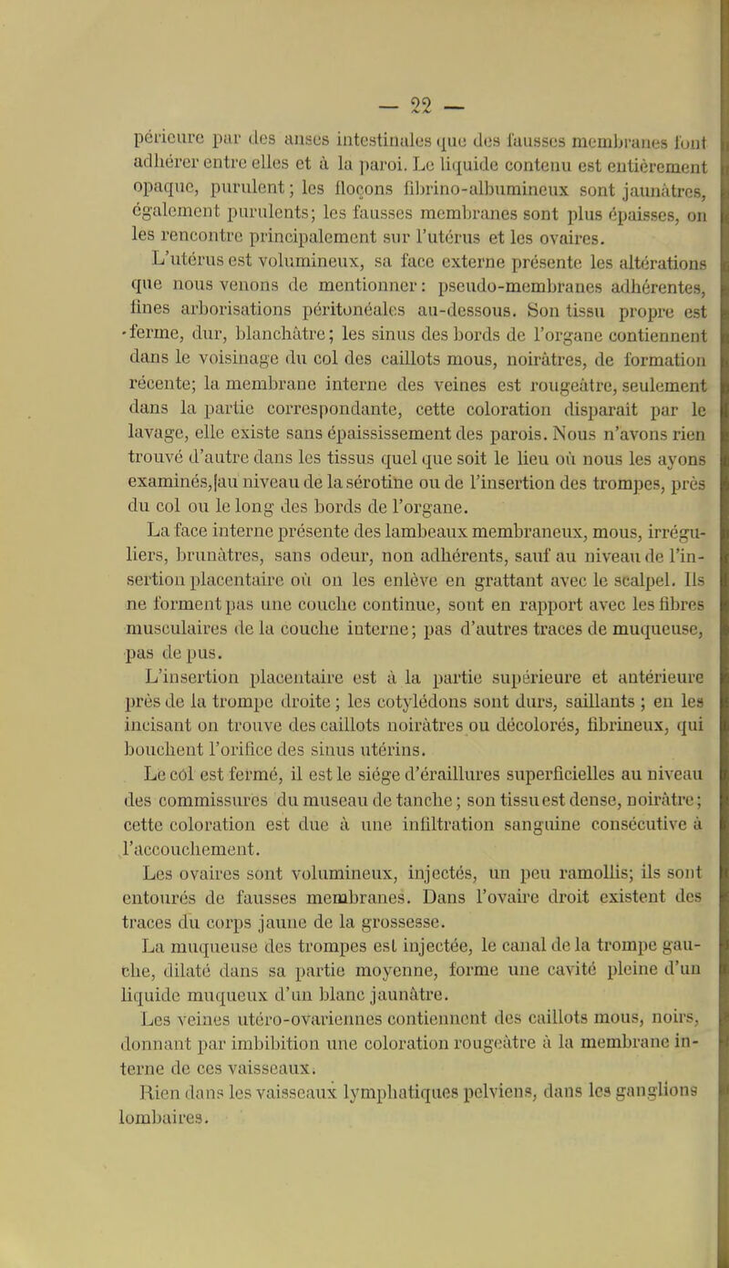 péricurc pur des anses intestinales que des fausses membranes l'oul adhérer entre elles et à la paroi. Le liquide contenu est entiéremeui opaque, purulent ; les lloçons filn-ino-albumineux sont jaunâtres, également purulents; les fausses membranes sont plus épaisses, on les rencontre principalement sur l'utérus et les ovaires. L'utérus est volumineux, sa face externe présente les altérations que nous venons de mentionner : pseudo-membranes adhérentes, fines arborisations péritonéalos au-dessous. Son tissu propre est •ferme, dur, blanchâtre; les sinus des bords de l'organe contiennent dans le voisinage du col des caillots mous, noirâtres, de formation récente; la membrane interne des veines est rougeàtre, seulement dans la partie correspondante, cette coloration disparait par le lavage, elle existe sans épaississement des parois. Nous n'avons rien trouvé d'autre dans les tissus quel que soit le lieu où nous les ayons examinés,[au niveau delà sérotine ou de l'insertion des trompes, près du col ou le long des bords de l'organe. La face interne présente des lambeaux membraneux, mous, irrégu- liers, brunâtres, sans odeur, non adhérents, sauf au niveau de l'in- sertion placentaire où on les enlève en grattant avec le scalpel. Ils ne forment pas une couche continue, sont en rapport avec les fibres musculaires de la couche interne ; pas d'autres traces de muqueuse, pas de pus. L'insertion placentaire est â la partie supérieure et antérieure près de la trompe droite ; les cotylédons sont durs, saillants ; en les incisant on trouve des caillots noirâtres ou décolorés, fibrineux, qui bouchent l'orifice des sinus utérins. Le côl est fermé, il est le siège d'éraillures superficielles au niveau des commissures du museau de tanche ; son tissu est dense, noirâtre; cette coloration est due à une infiltration sanguine consécutive à l'accouchement. Les ovaires sont volumineux, injectés, un peu ramoUis; ils sont entourés de fausses membranes. Dans l'ovaire droit existent des traces du corps jaune de la grossesse. La muqueuse des trompes est injectée, le canal de la trompe gau- che, dilaté dans sa partie moyenne, forme une cavité pleine d'un liquide muqueux d'un blanc jaunâtre. Les veines utéro-ovariennes contiennent des caillots mous, noirs, donnant par imbibition une coloration rougeàtre â la membrane in- terne de ces vaisseaux. Rien dans les vaisseaux lymphatiques pelviens, dans les ganglions lombaires.