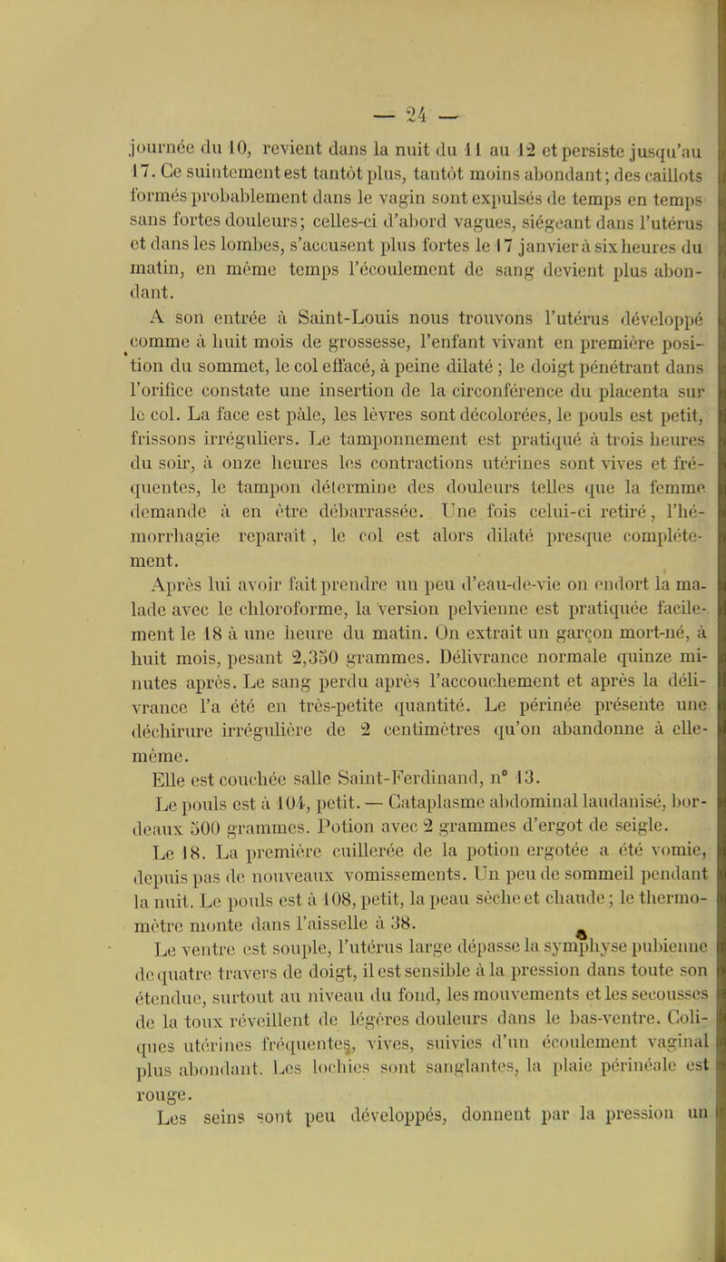 journée du 10, revient dans la nuit du 11 au 1:2 et persiste jusqu'au 17. Ce suintement est tantôt plus, tantôt moins abondant ; des caillots formés probablement dans le vagin sont expulsés de temps en temps sans fortes douleurs; celles-ci d'abord vagues, siégeant dans l'utérus et dans les lombes, s'accusent plus fortes le 17 janvier à six heures du matin, en même temps l'écoulement de sang devient plus abon- dant. A son entrée à Saint-Louis nous trouvons l'utérus développé comme à liuit mois de grossesse, l'enfant vivant en première posi- tion du sommet, le col effacé, à peine dilaté ; le doigt pénétrant dans l'orifice constate une inseiiion de la circonférence du placenta sur le col. La face est pâle, les lèvres sont décolorées, le pouls est petit, frissons irréguliers. Le tamponnement est pratiqué à trois heures du soii^, à onze heures les contractions utérines sont vives et fré- quentes, le tampon détermine des douleurs telles que la femme demande à en être débarrassée. Une fois celui-ci retiré, l'hé- morrhagie reparaît, le col est alors dilaté presque complète- ment. Après lui avoir fait prendre un peu d'eau-de-vie on endort la ma- lade avec le chloroforme, la version pelvienne est pratiquée facile- ment le 18 à ime heure du matin. On extrait un garçon mort-né, à huit mois, pesant 2,330 grammes. DélivTancc normale quinze mi- nutes après. Le sang perdu après l'accouchement et après la déli- vrance l'a été en très-petite quantité. Le périnée présente une déchirure irrégulière de 2 centimètres qu'on abandonne à elle- même. Elle est couchée salle Saint-Ferdinand, nM3. Le pouls est à lOi, petit. — Cataplasme abdominal laudanisé, bor- deaux 500 grammes. Potion avec 2 grammes d'ergot de seigle. Le 18. La première cuillerée de la potion ergotée a été vomie, depiiispas do nouveaux vomissements. Un pende sommeil pendant la nuit. Le poids est à 108, petit, la peau sèche et chaude ; le thermo- mètre monte dans l'aisselle à 38. ^ Le ventre est souple, l'utérus large dépasse la symphyse pubienne de quatre travers de doigt, il est sensible à la pression dans toute son étendue, surtout au niveau du fond, les mouvements et les secousses de la toux réveillent de légères douleurs dans le bas-ventre. Coli- ques utérines fréquenteij, vives, suivies d'un écoulement vaginal plus abondant. Les lochies sont sanglantes, la plaie périnéale est rouge. Les seins sont peu développés, donnent par la pression un