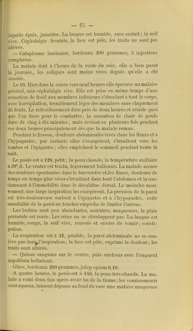 liquide épais, jaunâtre. La langue est humide, sans enduit; la soif vive. Céphalalgie frontale, la face est pâle, les traits ne sont pas altérés. — Cataplasme laudanisé, hordeaux 200 grammes, 3 injections camphrées. La malade dort à l'heure de la visite du soir, elle a bien passé la journée, les coliques sont moins vives depuis qu'elle a été soudée. Le 19. Hier dans la soirée vers neuf heures elle éprouve un malaise général, une céphalalgie vive. Elle est prise en mémo temps d'une sensation de froid aux membres inférieurs s'étendant à tout le corps, avec horripilation, tremblement léger des membres sans claquement de dents. Le refroidissement dure près de deux heures et résiste quoi que l'on fasse pour le combattre; la sensation de chair de poule dure de cinq à dix minutes, mais revient en plusieurs fois pendant ces deux heures principalement dès que la malade remue. Pendant le frisson, douleurs abdominales vives dans les flancs et à l'hypogastre, par instants elles s'exaspèrent, s'irradient vers les lombes et l'épigastre ; elles empêchent le sommeil pendant toute la nuit. Le pouls est à 128, petit ; la peau chaude, la température axillaire à39'*,6. Le ventre est tendu, légèrement ballonné. La malade accuse des douleurs spontanées dans le bas-ventre et,les flancs, douleurs de temps en temps plus vives s'irradiant dans tout l'abdomen et la con- damnant à l'immobihté dans le décubitus dorsal. Le moindre mou- vement, une large inspiration les exaspèrent. La pression de la paroi est très-douloureuse surtout à l'épigastre et à l'hypogastre, cette sensibihté de la paroi au toucher empêche de limiter l'utérus. Les lochies sont peu abondantes, noirâtres, muqueuses, la plaie périnéale est rosée. Les seins ne se développent pas. La langue est humide, rouge, la soif vive, renvois et envies .de vomir; consti- pation. La respiration est à 32, pénible, la paroi abdominale ne se sou- lève pas danl'inspiration; la face est pâle, exprime la douleur; les traits sont altérés. — Quinze sangsues sur le ventre, puis onctions avec l'onguent napolitain belladoné. Glace, bordeaux 200 grammes, julep opium 0,10. A quatre heures, le pouls est à 140, la peau très-chaude. La ma- lade a vomi deux fois après avoir bu de la tisane ; les vomissements sont aqueux, laissent déposer au fond du vase une matière muqueuse