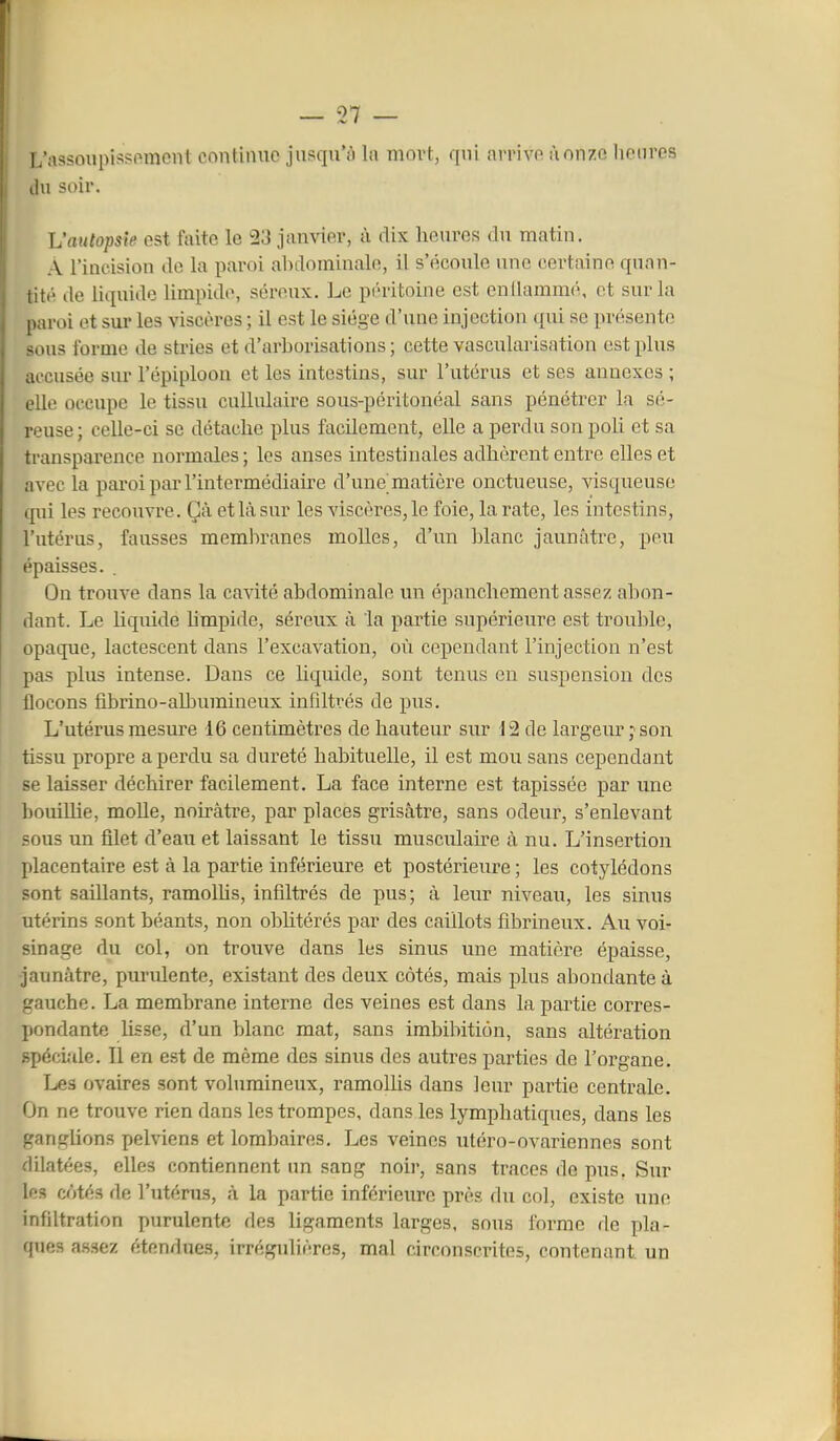 L'assoupissi^mcnt continue jusqu'ù la mort, qni arrive ùonze lieiires du soir. Vautopsie est faite le 23 janvier, à dix lieuros du matin. A l'incision de la paroi abdominale, il s'écoule une certaine quan- tité lie liquide limpide, séreux. Le pi'ritoine est enllarnuKi, et sur la paroi et sur les viscères ; il est le siège d'une injection qui se présente sous forme de stries et d'arborisations ; cette vascularisation est plus accusée sur l'épiploon et les intestins, sur l'utérus et ses annexes ; elle occupe le tissu cullulaire sous-péritonéal sans pénétrer la sé- reuse ; celle-ci se détache plus facilement, elle a perdu son poli et sa transparence normales ; les anses intestinales adhèrent entre elles et avec la paroi par l'intermédiaire d'une matière onctueuse, visqueuse cpii les recouvre. Çà et là sur les viscères, le foie, la rate, les intestins, l'utérus, fausses membranes molles, d'un blanc jaunâtre, peu épaisses. On trouve dans la cavité abdominale un épanchement assez abon- dant. Le liquide hmpide, séreux à la partie supérieure est trouble, opaque, lactescent dans l'excavation, où cependant l'injection n'est pas plus intense. Dans ce Uquide, sont tenus en suspension des flocons fibrino-all3umineux infiltrés de pus. L'utérus mesure 16 centimètres de hauteur sur 12 de largeur j son tissu propre a perdu sa dureté habituelle, il est mou sans cependant se laisser déchirer facilement. La face interne est tapissée par une bouillie, molle, noirâtre, par places grisâtre, sans odeur, s'enlevant sous un filet d'eau et laissant le tissu musculaire à nu. L'insertion placentaire est à la partie inférieure et postérieure ; les cotylédons sont saillants, ramolUs, infiltrés de pus; à leur niveau, les sinus utérins sont béants, non ohhtérés par des caillots fibrineux. Au voi- sinage du col, on trouve dans les sinus une matière épaisse, •jaunâtre, pm'ulente, existant des deux côtés, mais plus abondante à gauche. La membrane interne des veines est dans la partie corres- pondante Usse, d'un blanc mat, sans imbibition, sans altération Rpéciîde. Il en est de même des sinus des autres parties de l'organe. Les ovaires sont volumineux, ramolUs dans leur partie centrale. On ne trouve rien dans les trompes, dans les lymphatiques, dans les ganglions pelviens et lombaires. Les veines utéro-ovariennes sont dilatées, elles contiennent un sang noii-, sans traces de pus. Sur les côtés de l'utérus, à la partie inférieure près du col, existe une infiltration purulente des ligaments larges, sous forme de pla- ques assez étendues, irrégulières, mal circonscrites, contenant un