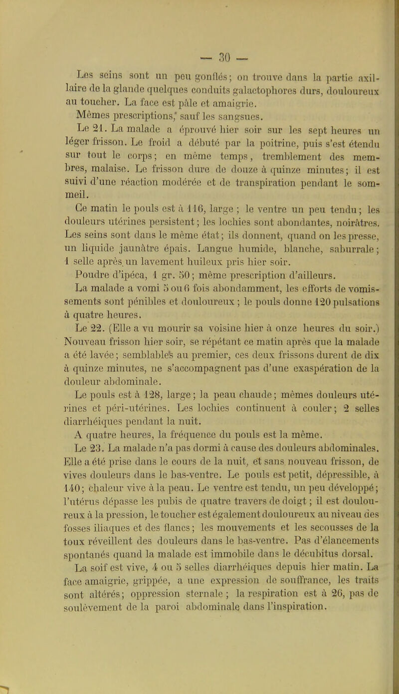 Les seins sont un pou gonflés; on trouve dans la partie axil- laire do la glande quelques conduits galactophores durs, douloureux au toucher. La face est pâle et amaigrie. Mômes prescriptions; sauf les sangsues. Le 21. La malade a éprouvé hier soir sur les sept heures un léger frisson. Le froid a débuté par la poitrine, puis s'est étendu sur tout le corps; en même temps, tremblement des mem- bres, malaise. Le frisson dure de douze à quinze minutes; il est suivi d'une réaction modérée et de transpiration pendant le som- meil. Ce matin le pouls est à 116, large ; le ventre un peu tendu; les douleurs utérines persistent ; les lochies sont abondantes, noirâtres. Les seins sont dans le même état ; ils donnent, quand on les presse, un liquide jaunâtre épais. Langue humide, blanche, saburrale; 1 selle après, un lavement huileux pris hier soir. Poudre d'ipéca, 1 gr. 50; même prescription d'ailleurs. La malade a vomi 5ou0 fois abondamment, les efforts de vomis- sements sont pénibles et douloureux ; le pouls donne 120 pulsations à quatre heures. Le 22. (Elle a vu mourir sa voisine hier à onze heiu-es du soir.) Nouveau frisson hier soir, se répétant ce matin après que la malade a été lavée ; semblable's au premier, ces deux frissons dui'ent de dix à quinze minutes, ne s'accompagnent pas d'une exaspération de la douleur abdominale. Le pouls est à 128, large; la peau chaude; mêmes douleurs uté- rines et péri-utérines. Les lochies continuent à couler; 2 selles diarrhéiques pendant la nuit. A quatre heures, la fréquence du pouls est la même. Le 23. La malade n'a pas dormi à cause des douleurs abdominales. Elle a été prise dans le cours de la nuit, et sans nouveau frisson, de vives douleurs dans le bas-ventre. Le pouls est petit, dépressible, à 1-iO; chaleur vive à la peau. Le ventre est tendu, un peu développé; l'utérus dépasse les pubis de quatre travers de doigt ; il est doulou- reux à la pression, le toucher est également douloureux au niveau des fosses iliaques et des flancs ; les mouvements et les secousses de la toux réveillent des douleurs dans le bas-ventre. Pas d'élancements spontanés quand la malade est immobile dans le décubitus dorsal. La soif est vive, 4 ou 5 selles diarrhéiques depuis hier matin. La face amaigrie, grippée, a une expression de souffrance, les traits sont altérés; oppression sternale ; la respiration est à 26, pas de soulèvement de la paroi abdominale dans l'inspiration.