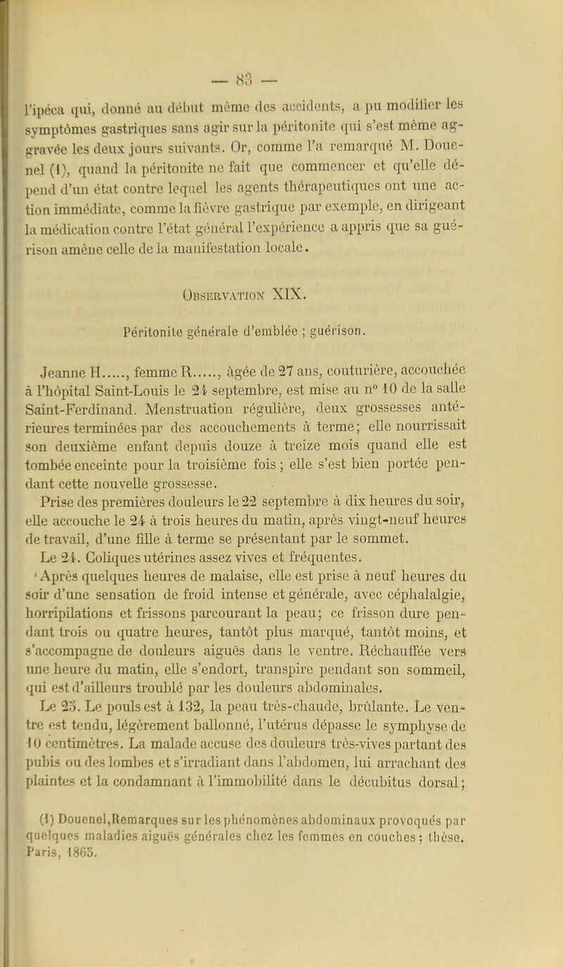 J^'l l'ipéca qui, donné au début même des accidents, a pu modilicr les symptômes gastriques sans agir sur la péritonite qui s'est mémo ag- gravée les deux jours suivants. Or, comme l'a remarqué M. Doue- nel (l), quand la péritonite ne fait que commencer et qu'elle dé- pend d'un état contre lequel les agents thérapeutiques ont une ac- tion immédiate, comme la fièvre gastrique par exemple, en dirigeant la médication contre l'état général l'expérience a appris que sa gué- rison amène celle de la manifestation locale. OBSERVATION XIX. Périlonile générale d'emblée ; guérison. Jeanne H , femme R , âgée de 27 ans, couturière, accouchée à l'hôpital Saint-Louis le 24 septembre, est mise au n° 10 de la salle Saint-Ferdinand. Menstruation réguUère, deux grossesses anté- rieures terminées par des accouchements à terme; elle nourrissait son deuxième enfant depuis douze à treize mois quand elle est tombée enceinte pour la troisième fois ; elle s'est bien portée pen- dant cette nouvelle grossesse. Prise des premières douleurs le 22 septembre à dix heures du soir, elle accouche le 24 à trois heures du matin, après vingt-neuf heures de travail, d'une fille à terme se présentant par le sommet. Le 24. GoKques utérines assez vives et fréquentes. ' Après quelques heures de malaise, elle est prise à neuf heures du soir d'une sensation de froid intense et générale, avec céphalalgie, horripilations et frissons parcourant la peau; ce frisson dure pen- dant trois ou quatre heures, tantôt plus marqué, tantôt moins, et .«î'accompagne de douleurs aiguës dans le ventre. Réchaufî'ée vers ime heure du matin, elle s'endort, transpire pendant son sommeil, qui est d'ailleurs troublé par les douleurs abdominales. Le 2o. Le pouls est à 132, la peau très-chaude, brûlante. Le ven^ tre est tendu, légèrement ballonné, l'utérus dépasse le symphyse de 10 centimètres. La malade accuse des douleurs très-vives partant des pubis ou des lombes et s'irradiant dans l'abdomen, lui arrachant des plaintes et la condamnant à rimmo])ilité dans le décubitus dorsal; (I) Douenel,Remarques sur les phénomènes abdominaux provoqués par quelques maladies aiguës générales chez les femmes en couches: thèse. Paris, 1865.