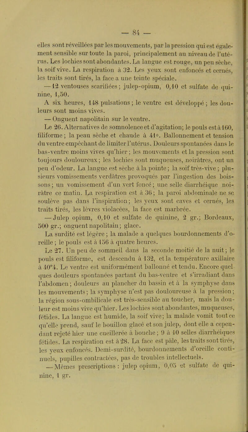 elles sont réveillées par les mouvements, par la pression qui est égale- ment sensible sur toute la paroi, principalement au niveau de l'uté- rus. Les lochies sont abondantes. La langue est rouge, un peu sèche, la soif vive. La respiration à 32. Les yeux sont enfoncés et cernés, les traits sont tirés, la face a une teinte spéciale. —12 ventouses scarifiées; julep-opium, 0,40 et sulfate de qui- nine, 1,50. A six heures, 148 pulsations ; le ventre est développé ; les dou- leurs sont moins vives. — Onguent napolitain sur le ventre. Le 26. Alternatives de somnolence et d'agitation; le pouls est à 160, filiforme; la peau sèche et chaude à 41. Ballonnement et tension du ventre empêchant de limiter l'utérus. Douleurs spontanées dans le bas-ventre moins vives qu'hier ; les mouvements et la pression sont toujours douloureux; les lochies sont muqueuses, noirâtres, ont un peu d'odeur. La langue est sèche à la pointe; la soif très-vive ; plu- sieurs vomissements verdàtres provoqués par l'ingestion des bois- sons; un vomissement d'un vert foncé; une selle diarrhéiquc noi- râtre ce matin. La respiration est à 36; la paroi abdominale ne se soulève pas dans l'inspiration; les yeux sont caves et cernés, les traits tirés, les lèvres violacées, la face est marbrée. — Julep opium, 0,10 et sulfate de quinine, 2 gr.; Bordeaux, 500 gr.; onguent napolitain ; glace. La surdité est légère ; la malade a quelques bourdonnements d'o- reille ; le pouls est à 156 à quatre heures. Le 27. Un peu de sommeil dans la seconde moitié de la nuit; le pouls est filiforme, est descendu à 132, et la température axillaii-e à 404. Le ventre est uniformément ballonné et tendu. Encore quel ques douleurs spontanées partant du bas-ventre et s'irradiant dans l'abdomen ; douleurs au plancher du bassin et à la symphyse dans les mouvements ; la symphyse n'est pas douloureuse à la pression ; la région sous-ombilicale est très-sensible au toucher, mais la dou- leur est moins vive qu'hier. Les lochies sont abondantes, muqueuses, fétides. La langue est humide, la soif vive; la malade vomit tout ce qu'elle prend, sauf le bouillon glacé et son julep, dont elle a cepen- dant rejeté hier une cueillerée à bouche ; 9 à 10 selles diarrhéiques fétides. La respiration est à 28. La face est paie, les traits sont tirés, les yeux enfoncés. Demi-surdité, bourdonnements d'oreille conti- nuels, pupilles contractées, pas de troubles intellectuels. Mêmes prescriptions: julep opium, 0,05 et sulfate de qui- nine, 1 gr. I