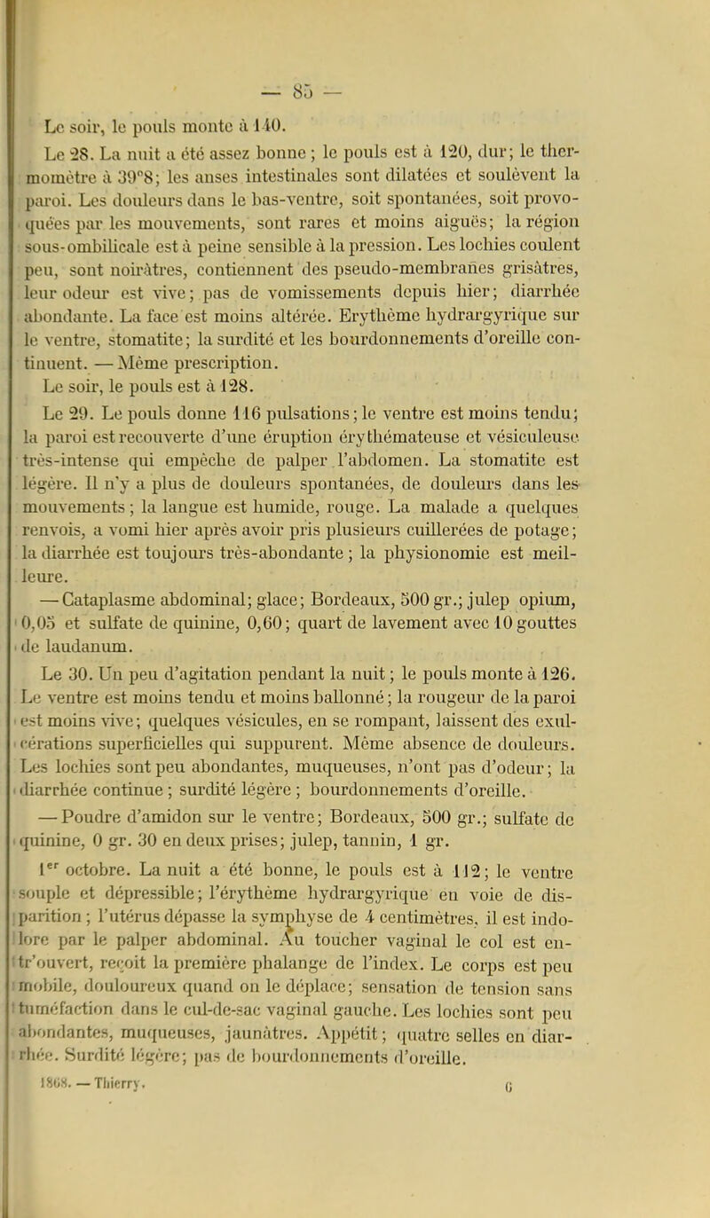 Le soir, le pouls monte à 1-40. Le IS. La nuit a été assez bonne ; le pouls est à 120, dur; le ther- momètre à 398; les anses intestinales sont dilatées et soulèvent la paroi. Les douleurs dans le bas-ventre, soit spontanées, soit provo- quées par les mouvements, sont rares et moins aiguës; la région sous-ombilicale est à peine sensible à la pression. Les lochies coulent peu, sont noh'àtres, contiennent des pseudo-membranes grisâtres, leur odem* est vive; pas de vomissements depuis hier; diarrhée abondante. La face est moins altérée. Erythème hydrargyrique sur le ventre, stomatite ; la surdité et les bourdonnements d'oreille con- tinuent. — Même prescription. Le soir, le pouls est à 128. Le 29. Le pouls donne 116 pulsations ; le ventre est moins tendu; la paroi est recouverte d'une éruption éry tliémateuse et vésiculeusc très-intense qui empêche de palper l'abdomen. La stomatite est légère. Il n'y a plus de douleurs spontanées, de douleurs dans les mouvements; la langue est humide, rouge. La malade a quelques renvois, a vomi hier après avoir pris plusieurs cuillerées de potage ; la diarrhée est toujours très-abondante ; la physionomie est meil- leure. — Cataplasme abdominal; glace; Bordeaux, SOO gr.; julep opiiun, ' 0,03 et sulfate de quinine, 0,60; quart de lavement avec 10 gouttes ■ de laudanum. Le 30. Un peu d'agitation pendant la nuit ; le pouls monte à 126. Le ventre est moins tendu et moins ballonné ; la rougeur de la paroi ■ est moins vive; quelques vésicules, en se rompant, laissent des exul- cérations superficielles qui suppurent. Même absence de douleurs. Les lochies sont peu abondantes, muqueuses, n'ont pas d'odeur ; la ■ diarrhée continue ; surdité légère ; bourdonnements d'oreille. — Poudre d'amidon sur le ventre; Bordeaux, 500 gr.; sulfate de • quinine, 0 gr. 30 en deux prises; julep, tannin, 1 gr. 1 octobre. La nuit a été bonne, le pouls est à 112; le ventre •souple et dépressible; l'érythème hydrargyrique en voie de dis- :parition ; l'utérus dépasse la symphyse de A centimètres, il est indo- lore par le palper abdominal. Au toucher vaginal le col est en- tr'ouvert, reçoit la première phalange de l'index. Le corps est peu : mobile, douloureux quand on le déplace; sensation de tension sans ! tuméfaction dans le cul-de-sac vaginal gauche. Les lochies sont peu ahonflantes, muqueuses, jaunâtres. Appétit; (puitrc selles en diar- rhée. Surdité légère; [uis de bourdonnements d'oreille. 1808.— Thierry, 0