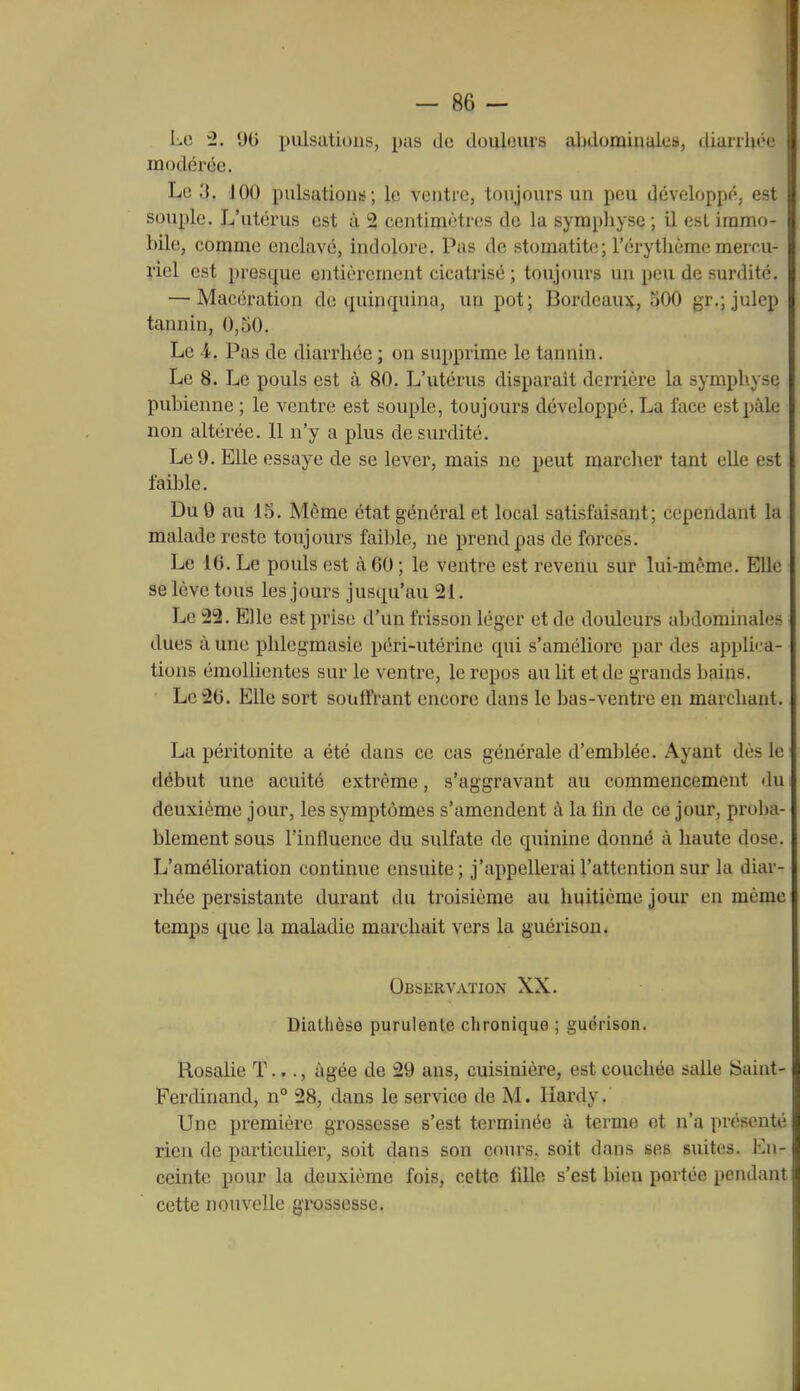 Le 2. 9t> pulsations, pas de douleurs abdominales, diarrhée modérée. Le y. 100 pulsation!;; le ventre, toujours un peu développé, est souple. L'utérus est à 2 centimètres de la symphyse ; il esL immo- bile, comme enclavé, indolore. Pas de stomatite; l'érythème mercu- l'iel est pres(jue entièrement cicatrisé ; toujours un peu de surdité. — Macération de quinquina, un pot; Bordeaux, 300 gr.; julep tannin, 0,50. Le 4. Pas de diarrhée ; on supprime le tannin. Le 8. Le pouls est à 80. L'utérus disparaît derrière la symphyse pubienne ; le ventre est souple, toujours développé. La face est paie non altérée. 11 n'y a plus de surdité. Le 9. Elle essaye de se lever, mais ne peut marcher tant elle est faible. Du 0 au 15. Même état général et local satisfaisant; cependant la malade reste toujours faible, ne prend pas de forcés. Le 16. Le pouls est à 60 ; le ventre est revenu sur lui-même. Elle se lève tous les jours jusqu'au 21. Le 22. Elle est prise d'un frisson léger et de douleurs abdominales dues à une phlegmasie péri-utérine qui s'améliore par des appli'.-a- tions émollientes sur le ventre, le repos au lit et de grands bains. Le 26. Elle sort souffi'ant encore dans le bas-ventre en marchant. La péritonite a été dans ce cas générale d'emblée. Ayant dès le début une acuité extrême, s'aggravant au commencement du deuxième jour, les symptômes s'amendent à la fin de ce jour, proba- blement sous l'influence du sulfate de quinine donné à haute dose. L'amélioration continue ensuite; j'appellerai l'attention sur la diar- rhée persistante durant du troisième au huitième jour en même temps que la maladie marchait vers la guérisou. OssiiRVATION XX. Diathèse purulente chronique ; guérison. Rosalie T..., âgée de 29 ans, cuisinière, est couchée salle îSaint- Perdinand, n° 28, dans le service de M. Hardy. Une première grossesse s'est terminée à terme et n'a présenté rien de particuher, soit dans son cours, soit dans ses suites. En- ceinte pour la deuxième fois, cette fille s'est bien portée pendant cette nouvelle grossesse.