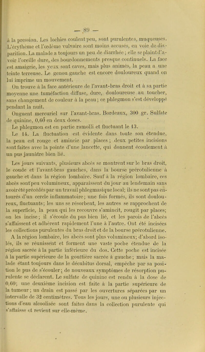 à la pression. Les lochies coulent peu, sont purulentes, muqueuses. L'orythonie et l'œdème vulvaire sont moins accusés, en voie de dis- parition. La malade a toujours nn peu de diarrhée ; elle se plaint d'a- voir l'oreille dure, des bourdonnements prcsipie continuels. La face est amaigrie, les yeux sont caves, mais plus animés, la peau a une teinte terreuse. Le genou gauche est encore douloureux quand on lui imprime un mouvement. On trouve à la face antérieure de l'avaut-bras droit et à sa partie moyenne une tuméfaction diffuse, dure, douloureuse au toucher, sans changement de couleur à la peau ; ce phlegmon s'est développé pendant la nuit. Onguent merciu-iel sur l'avant-bras. Bordeaux, 300 gr. Sulfate lie quinine, 0,6(5 en deux doses. Le phlegmon est en partie ramolli et fluctuant le 13. Le 14. La fluctuation est évidente dans toute son étendue, la peau est rouge et amincie par places ; deux petites incisions sont faites avec la pointe d'une lancette, qui donnent écoulement à un pus jaunâtre bien lié. Les jours suivants, plusiem-s abcès se montrent sur le bras droit, le coude et l'avant-bras gauches, dans la bourse prérotulienne à gauche et dans la région lomliaire. Sauf à la région lombaire, ces abcès sontpeu volumineux, apparaissent dujour au lendemain sans avoù* été précédés par un travail phlegmasique local; ils ne sontpas en- tourés d'un cercle inflammatoire ; une fois formés, ils sont doulou- reux, fluctuants ; les uns se résorbent, les autres se rapprochent de la superficie, la peau qui les recouvre s'amincit, rougit par places; on les incise ; il s'écoule du pus bien hé, et les parois de l'abcès s'affaissent et adhèrent rapidement l'une à l'autre. Ont été incisées les coUections purulentes du bras droit et de la bourse prérotulienne. A la région lombaire, les abcès sont plus volumineux; d'abord iso- lés, ils se réunissent et forment une vaste poche étendue de la région sacrée à la partie inférieure du dos. Cette poche est incisée à la partie supérieure de la gouttière sacrée à gauche ; mais la ma- lade étant toujours dans le décubitus dorsal, empêche par sa posi- tion le pus de s'écouler; de nouveaux symptômes de résorption pu- rulente se déclarent. Le sulfate de quinine est rendu à la dose de 0,60; une deuxième incision est faite à la partie supérieure de la tumeur ; un drain est passé par les ouvertures séparées par un intervalle de 32 centimètres. Tous les jours, une ou plusieurs injec- tions d'eau alcoolisée sont faites dans la collection purulente qui s'atfai.<«se cl revient »ur elle-mèniff.