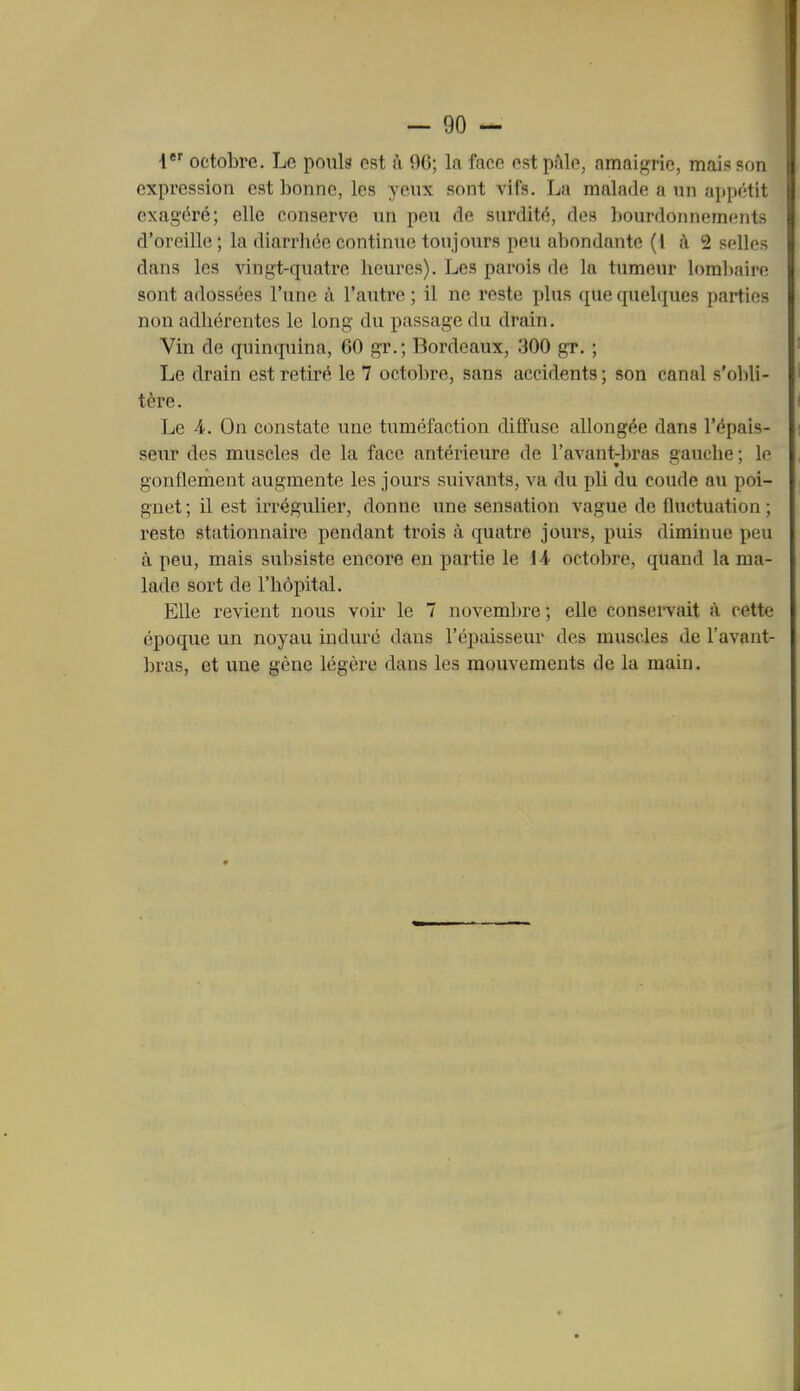 l*'' octobre. Le pouls ost à 90; la face est pfile, amaigrie, mais son expression est bonne, les yeux sont vifs. La malade a un ajtpétit exagéré; elle conserve un peu de surdité, des bourdonnements d'oreille ; la diarrhée continue toujours peu abondante (4 à 2 selles dans les vingt-quatre heures). Les parois de la tumeur lombaire sont adossées l'une à l'autre ; il ne reste plus que quelques parties non adhérentes le long du passage du drain. Vin de quinquina, 60 gr.; Bordeaux, 300 gr. ; Le drain est retiré le 7 octobre, sans accidents; son canal s'ol)li- tère. Le 4. On constate une tuméfaction diffuse allongée dans l'épais- senr des muscles de la face antérieure de l'avant-liras gauche ; le gonflement augmente les jours suivants, va du pli du coude au poi- gnet ; il est irrégulier, donne une sensation vague de fluctuation ; reste stationnaire pendant trois à quatre jours, puis diminue peu à peu, mais subsiste encore en partie \e iA octobre, quand la ma- lade sort de l'hôpital. Elle revient nous voir le 7 novemln-e; elle conservait à cette époque un noyau induré dans l'épaisseur des muscles de l'avant- bras, et une gène légère dans les mouvements de la main.