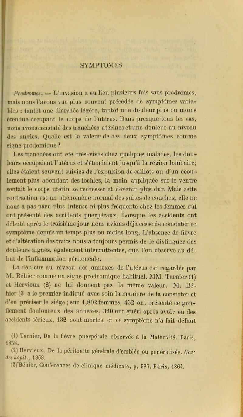 SYMPTOMES Prodromes, — L'invasion a eu lieu plusieurs fois sans prodromes, mais nous l'avons vue plus souvent précédée de symptômes varia-r Wes : tantôt une diarrhée légère, tantôt une douleur plus ou moins étendue occupant le corps do l'utérus. Dans presque tous les cas, nous avons constaté des tranchées utérines et une douleur au niveau des angles. Quelle est la valeur de ces deux symptômes comme signe prodomique ? Les tranchées ont été très-vives chez quelques malades, les dou- leurs occupaient l'utérus et s'étendaient jusqu'à la région lombaire; elles étaient souvent suivies de l'expulsion de caillots ou d'un écou- lement plus abondant des lochies, la main appliquée sur le ventre sentait le corps utérin se redresser et devenir plus dur. Mais cette contraction est un phénomène normal des suites de couches; elle ne nous a pas paru plus intense ni plus fréquente chez les femmes qui ont présenté des accidents puerpéraux. Lorsque les accidents ont débuté après le troisième jour nous avions déjà cessé de constater ce sjTnptôme depuis un temps plus ou moins long. L'absence de fièvre et d'altération des traits nous a toujours permis de le distinguer des douleurs aiguës, également intermittentes, que l'on observe au dé- but de l'inflammation péritonéale. La dôuleur au niveau des annexes de l'utérus est regardée par M. Béhier comme un signe prodromique habituel. MM. Tarnier (-1) et Hervieux (2) ne lui donnent pas la même valeur. M. Bé- hier (3 a le premier indiqué avec soin la manière de la constater et d'en préciser le siège ; sur 1,802 femmes, 432 ont présenté ce gon- flement douloureux des annexes, 320 ont guéri après avoir eu des accidents sérieux, 132 sont mortes, et ce symptôme n'a fait défaut I (1) Tarnier, De la fièvre puerpérale observée à la Maternité. Paris, 1838. (2) Hervieux, De la péritonite générale d'emblée ou généralisée. Gaz- deshôpit., 1868.