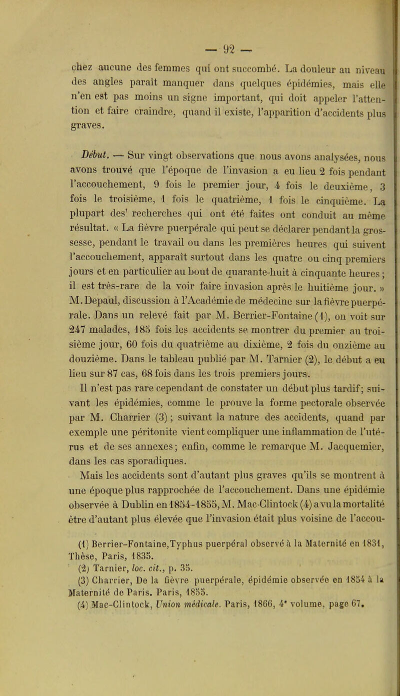 chez aucune des femmes qui ont succombe, La douleur au niveau des angles paraît manquer dans quelques épirlémies, mais elle n'en est pas moins un signe important, qui doit appeler l'atten- tion et faire craindre, quand il existe, l'apparition d'accidents plus graves. Début. — Sur vingt observations que nous avons analysées, nous avons trouvé que l'époque de l'invasion a eu lieu 2 fois pendant l'accouchement, 9 fois le premier jour, 4 fois le deuxième, 3 fois le troisième, 1 fois le quatrième, 1 fois le cinquième. La plupart des' recherches qui ont été faites ont conduit au même résultat. <( La fièvre puerpérale qui peut se déclarer pendant la gros- sesse, pendant le travail ou dans les premières heures qui suivent l'accouchement, apparaît surtout dans les quatre ou cinq premiers jours et en particuher au bout de quarante-huit à cinquante heures ; il est très-rare de la voir faire invasion après le huitième jour. » M.Depaul, discussion à l'Académie de médecine sur la fièvre puerpé- rale. Dans un relevé fait par M. Berrier-Fontaine(l), on voit sur 247 malades, J 85 fois les accidents se montrer du premier au troi- sième jour, 60 fois du quatrième au dixième, 2 fois du onzième au douzième. Dans le tableau pu])lié par M. Tarnier (2), le début a eu lieu sur 87 cas, 68 fois dans les trois premiers jours. Il n'est pas rare cependant de constater un début plus tardif; sui- vant les épidémies, comme le prouve la forme pectorale observée par M. Charrier (3) ; suivant la nature des accidents, quand par exemple une péritonite vient compliquer une inflammation de l'uté- rus et de ses annexes; enfin, comme le remarque M. Jacquemier, dans les cas sporadiques. Mais les accidents sont d'autant plus graves qu'ils se montrent à ime époque plus rapprochée de l'accouchement. Dans une épidémie observée à Dublin en 1854-1855, M. Mac-Glintock(4)avulamortalité être d'autant plus élevée que l'invasion était plus voisine de l'accou- (1) Berrier-Fontaine,Typhus puerpéral observé à la Maternité en 1831, Thèse, Paris, 1835. Ci) Tarnier, loc. cit., p. 35. (3) Charrier, De la fièvre puerpérale, épidémie observée en 1854 à la Maternité de Paris. Paris, 1855. (4) Mac-Clintock, Union médicale. Paris, 1866, 4* volume, page 67,