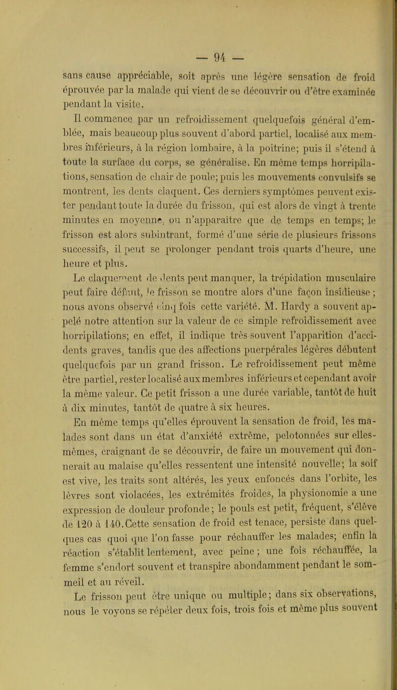 sans cause appréciable, soit après une légère sensation de froid éprouvée par la malade qui vient de se découvrir ou d'être examinée pendant la visite. Il commence par un refroidissement quelquefois général d'em- blée, mais beaucoup plus souvent d'abord partiel, localisé aux mem- ]3i'es inférieurs, à la région lombaire, à la poitrine; puis il s'étend à toute la sin'face du corps, se généralise. En même temps horripila- tions, sensation de chair de poule; puis les mouvements convulsifs se montrent, les dents claquent. Ces derniers symptômes peuvent exis- ter pendant toute la durée du frisson, qui est alors de vingt à trente minutes en moyenne, ou n'apparaitre que de temps en temps; le frisson est alors subintrant, formé d'une série de plusieurs frissons successifs, il peut se prolonger pendant trois quarts d'heui'e, une heure et plus. Le claqucpieut de «lents peut manquer, la trépidation musculaire peut faire défaut, le frisson se montre alors d'une façon insidieuse ; nous avons observé ( Inq fois cette variété. M. Hardy a souvent ap- pelé notre attention sur la valeur de ce simple refroidissement avec horripilations; en effet, il indique très souvent l'apparition d'acci- dents graves, tandis que des affections puerpérales légères débutent quelquefois par un grand frisson. Le refroidissement peut même être partiel, rester localisé aux membres inférieurs et cependant avoir la même valeur. Ce petit frisson a une durée variable, tantôt de huit à dix minutes, tantôt de quatre à six heures. En même temps qu'elles éprouvent la sensation de froid, les ma- lades sont dans un état d'anxiété extrême, pelotonnées sur elles- mêmes, craignant de se découvrir, de faire un mouvement qui don- nerait au malaise qu'elles ressentent une intensité nouvelle; la soif est vive, les traits sont altérés, les yeux enfoncés dans l'orbite, les lèvres sont violacées, les extrémités froides, la physionomie a une expression de douleur profonde ; le pouls est petit, fréquent, s'élève de 120 à 140.Cette sensation de froid est tenace, persiste dans quel- ques cas quoi que l'on fasse pour réchauffer les malades; enfin la réaction s'établit lentement, avec peine; une fois réchauffée, la femme s'endort souvent et transpire abondamment pendant le som- meil et au réveil. Le frisson peut être unique ou multiple ; dans six observations, nous le voyons se répéter deux fois, trois fois et même plus souvent