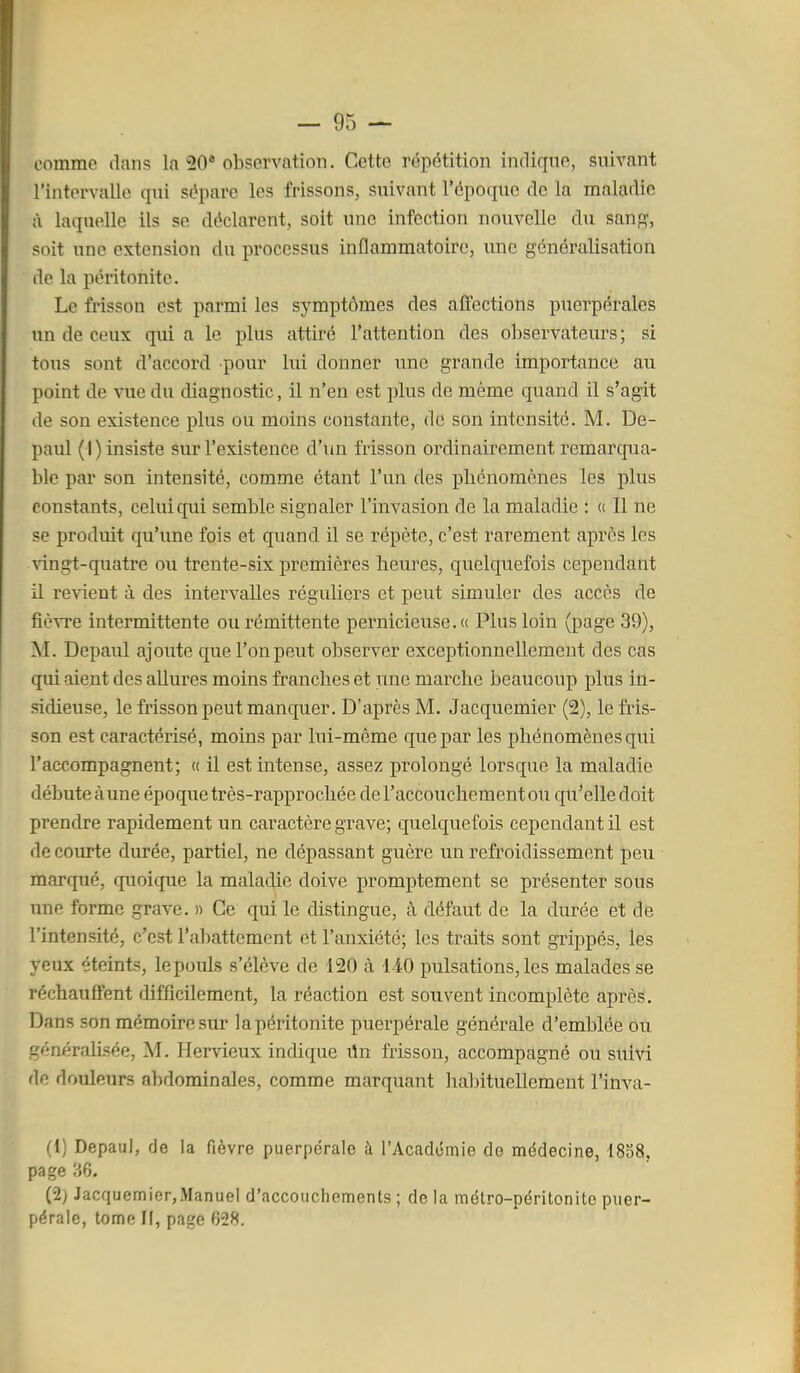 comme dans la 20* observation. Cette répétition indique, suivant l'intervalle qui sépare les frissons, suivant l'époque de la maladie cl laquelle ils se déclarent, soit une infection nouvelle du sanpf, soit une extension du processus inflammatoire, une généralisation de la péritonite. Le frisson est parmi les symptômes des affections puerpérales un de ceux qui a le plus attiré l'attention des observateurs; si tous sont d'accord pour lui donner une grande importance au point de vue du diagnostic, il n'en est plus de même quand il s'agit de son existence plus ou moins constante, de son intensité. M. De- paul ( I ) insiste sur l'existence d'un frisson ordinairement remarcjua- ble pai' son intensité, comme étant l'un des phénomènes les plus constants, celui qui semble signaler l'invasion de la maladie : « Il ne se produit qu'une fois et quand il se répète, c'est rarement après les vingt-quatre ou trente-six premières heures, quelquefois cependant il revient à des intervalles réguliers et peut simuler des accès de fièvre intermittente ou rémittente pernicieuse. « Plus loin (page 39), M. Depaul ajoute que l'on peut observer exceptionnellement des cas qiu aient des allures moins franches et une marche beaucoup plus in- sidieuse, le frisson peut manquer. D'après M. Jacquemier (2), le fris- son est caractérisé, moins par lui-même que par les phénomènes qui l'accompagnent; « il est intense, assez prolongé lorsque la maladie débute à une époque très-rapprochée de l'accouchement ou qu'elle doit prendre rapidement un caractère grave; quelquefois cependant il est de courte durée, partiel, ne dépassant guère un refroidissement peu • marqué, quoique la maladie doive promptement se présenter sous une forme grave. » Ce qui le distingue, à défaut de la durée et de l'intensité, c'est l'abattement et l'anxiété; les traits sont grippés, les yeux éteints, lepouls s'élève de 120 à 140 pulsations, les malades se réchauffent difficilement, la réaction est souvent incomplète après. Dans son mémoire sur la péritonite puerpérale générale d'emblée ou générahsée, M. Hervieux indique i\n frisson, accompagné ou suivi de douleurs abdominales, comme marquant habituellement l'inva- (1) Depaul, de la fièvre puerpérale à l'Académie de médecine, 1858, page 36. (2) Jacquemier,Manuel d'accouchements ; de la métro-péritonite puer- pérale, tome II, page 628.