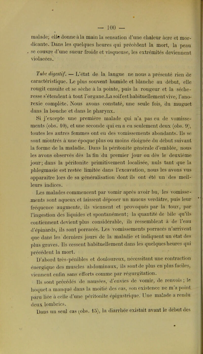 malade; elle donne à la main la sensation d'une chaleur acre et mor- dicante. Dans les quelques heures qui précèdent la mort, la peau . se couvre d'une sueur froide et visqueuse, les extrémités deviennent violacées. Tube digestif. — L'état de la lanj^ue ne nous a présenté rien de caractéristique. Le plus souvent humide et l)lanche au début, elle rougit ensuite et se sèche à la pointe, puis la rougeur et la séche- resse s'étendent à tout l'organe.Lasoifest habituellement vive, l'ano- rexie complète. Nous avons constaté, une seule fois, du muguet dans la bouche et dans le pharynx. Si j'excepte une première malade qui n'a pas eu de vomisse- ments (obs. 10), et une seconde qui eu a eu seulement deux (obs. 9), toutes les autres femmes ont eu des vomissements abondants. Ils se sont montrés à une époque plus ou moins éloignée du début suivant la forme de la maladie. Dans la péritonite générale d'emblée, nous les avons observés dès la lin du premier jour ou dès le deuxième jour; dans la péritonite primitivement localisée, nuls tant que la phlegmasie est restée limitée dans l'excavation, nous les avons vus apparaître lors de sa généralisation dont ils ont été un des meil- leurs indices. Les malades commencent par vomir après avoir bu, les vomisse- ments sont aqueux et laissent déposer un mucus verdàtre, puis leur fréquence augmente, ils viennent et provoqués par la toux, par l'ingestion des liquides et spontanément ; la quantité de bile qu'ils contiennent devient plus considérable, ils ressemblent à de l'eau d'épinards, ils sont porracés. Les vomissements porracés n'arrivent que dans les derniers jours de la maladie et indiquent un état des plus graves. Ils cessent habituellement dans les quelques heures qui précédent la mort. D'abord très-péni])les et douloureux, nécessitant une contraction énergique des muscles abdominaux, ils sont de plus en plus faciles, viennent enfin sans efforts comme par régurgitation. Ils sont précédés de nausées, d'envies de vomir, de renvois ; le hoquet ii manqué dans la moitiiî des cas, son existence ne m'a point paru liée à celle d'une péritonite épigastrique. Une malade a rendu deux lombrics. Dans un seul cas ^obs. lo), la diarrhée existait avant le début des