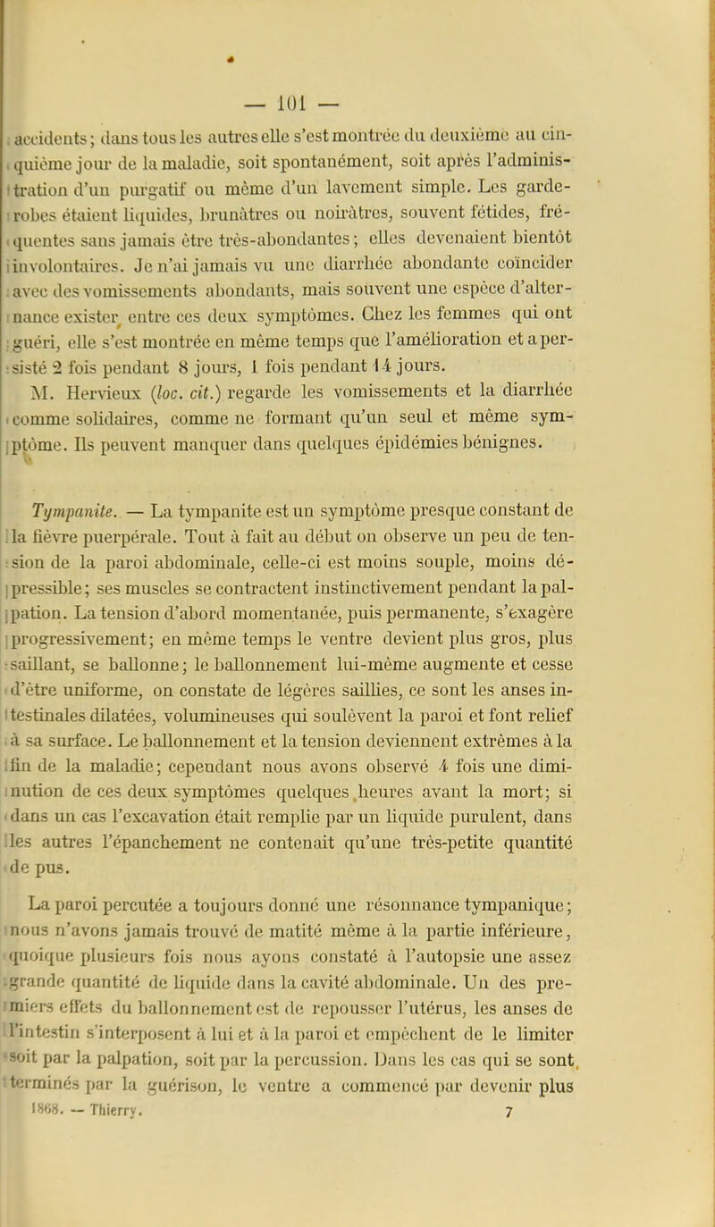 — lui — ; accidents ; clans tous les autres elle s'est montrée du deuxième au cin- .quiome jour de la maladie, soit spontanément, soit après l'adminis- (tration d'un pm-gatif ou même d'un lavement simple. Les garde- I robes étaient liquides, brunâtres ou noirâtres, souvent fétides, fré- . quentes sans jamais être très-abondantes ; elles devenaient bientôt iinvolontaires. Je n'ai jamais vu une diarrhée abondante coïncider lavec des vomissements abondants, mais souvent une espèce d'alter- inance exister entre ces deux symptômes. Chez les femmes qui ont : guéri, elle s'est montrée en même temps que l'améhoration et a per- sisté 2 fois pendant 8 jours, 1 fois pendant l-i jours. M. Hervieux {loc. cit.) regarde les vomissements et la diarrhée I comme solidaires, comme ne formant qu'un seul et même sym- iptôme. Ils peuvent manquer dans quelques épidémies bénignes. Tympanite. — La tympanite est im symptôme presque constant de lia fiê^Te puerpérale. Tout à fait au début on observe un peu de ten- rsionde la paroi abdominale, celle-ci est moins souple, moins dé- I pressible ; ses muscles se contractent instinctivement pendant la pal- ipation. La tension d'aljord momentanée, puis permanente, s'exagère [progressivement; en même temps le ventre devient plus gros, plus •saillant, se ballonne; le ballonnement lui-même augmente et cesse ' d'être uniforme, on constate de légères sailhes, ce sont les anses in- testinales dilatées, volumineuses qui soulèvent la paroi et font relief ià sa surface. Le liallonnement et la tension deviennent extrêmes à la Ifin de la maladie; cependant nous avons observé 4 fois une dimi- inution de ces deux symptômes quelques .heures avant la mort; si * dans un cas l'excavation était remplie par un liquide purulent, dans lies autres l'épanchement ne contenait qu'une très-petite quantité ide pus. La paroi percutée a toujours donné une résonnance tympanique; mous n'avons jamais trouvé de matité même à la partie inférieure, 'quoique plusieurs fois nous ayons constaté à l'autopsie une assez '.grande quantité de liquide dans la cavité abdominale. Un des pre- rmiers cUets du ballonnement est de repousser l'utérus, les anses de i l'intestin s'interposent à lui et à la paroi et empêchent de le limiter •*soit par la palpation, soit par la percussion. Dans les cas qui se sont, t terminés par la guérison, le ventre a commencé par devenir plus I8«8. — Thierry. 7
