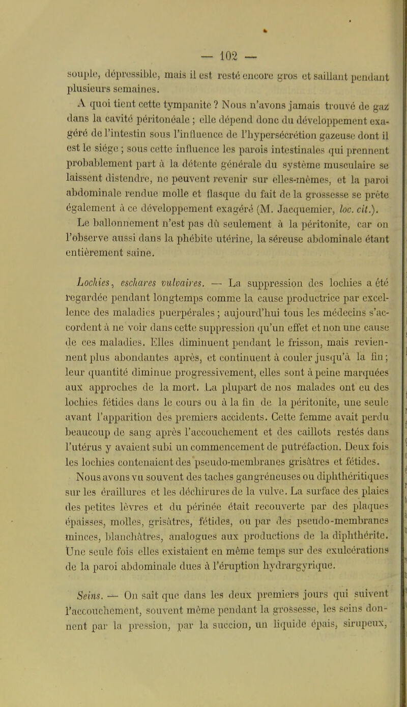 souplt', déprossiblc, mais il est resté encore gros et saillant pendant plusieurs semaines. A quoi tient cette tympanitc? Nous n'avons jamais trouvé de gaz dans la cavité péritonéaic ; elle dépend donc du développement exa- géré de l'intestin sous l'induence de l'hypersécrétion gazeuse dont il est le siège ; sous cette influence les parois intestinales qui prennent probablement part à la détente générale du système musculaire se laissent distendre, ne peuvent revenir sur elles-mêmes, et la paroi abdominale rendue molle et flasque du fait de la grossesse se prête également à ce développement exagéré (M. Jacquemicr, loc. cit.). Le ballonnement n'est pas dù seulement à la péritonite, car on l'observe aussi dans la phébite utérine, la séreuse abdominale étant entièrement saine. Lochies, eschaves vulvaires. — La suppression des lochies a été regardée pendant longtemps comme la cause productrice par excel- lence des maladies puerpérales; aujourd'hui tous les médecins s'ac- cordent à ne voir dans cette suppression qu'un eôet et non une cause de ces maladies. Elles diminuent pendant le frisson, mais revien- nent plus abondantes après, et continuent à couler jusqu'à la lin; leur quantité diminue progressivement, elles sont à peine marquées aux approches de la mort. La plupart de nos malades ont eu des lochies fétides dans le cours ou à la lin de la péritonite, une seule avant l'apparition des premiers accidents. Cette femme avait perdu beaucoup de sang après l'accouchement et des caillots restés dans l'utérus y avaient subi un commencement de putréfaction. Deux Ibis les lochies contenaient des pseudo-membranes grisâtres et fétides. Nous avons vu souvent des taches gangréneuses ou diphthéritiques sur les éraillures et les déchirures de la vulve. La surface des plaies des petites lèvres et du périnée était recouverte par des plaques épaisses, molles, grisâtres, fétides, ou par des pseudo-membranes minces, blancliàtres, analogues aux productions de la diplithéritc. tJne seule fois elles existaient en même temps sur des exulcérations de la paroi al)dominale dues à l'éruption hydrargyrique. Seins. — On sait que dans les deux premiers jours qui suivent raccouchcment, souvent même pendant la grossesse, les seins don- nent par la pression, par la succion, un Hquide épais, sirupeux.