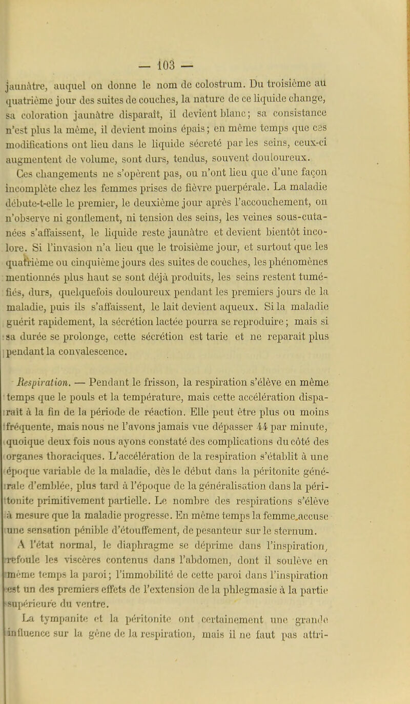 i — 103 — jaunâtre, auquel on donne le nom de colostrum. Du troisième au quatrième joiu- des suites de couches, la nature de ce liquide change, sa coloration jaunâtre disparait, il devient hlanc ; sa consistance n'est plus la même, il devient moins épais ; en même temps que c3s modifications ont heu dans le Uquide sécrété par les seins, ceux-ci augmentent de volume, sont dm-s, tendus, souvent douloureux. Ces changements ne s'opèrent pas, ou n'ont heu que d'une façon mcomplète chez les femmes prises de fièvre puerpérale. La maladie déhute-t-eUe le premier, le deuxième jour après l'accouchement, ou n'observe ni gonflement, ni tension des seins, les veines sous-cuta- nées s'affaissent, le hquide reste jaunâtre et devient bientôt inco- lore. Si l'invasion n'a heu que le troisième jour, et surtout que les quatrième ou cinquième joiu's des suites de couches, les phénomènes mentionnés plus haut se sont déjà produits, les seins restent tumé- fiés, durs, quelquefois douloureux pendant les premiers jours de la maladie, puis ils s'afiaissent, le lait devient aqueux. Si la maladie , guérit rapidement, la sécrétion lactée pourra se reproduke ; mais si ! sa durée se prolonge, cette sécrétion est tarie et ne reparait plus 1 pendant la convalescence. Respiration. — Pendant le frisson, la respiration s'élève en même • temps que le pouls et la température, mais cette accélération dispa- ■rait à la fin de la période de réaction. Elle peut être plus ou moins îfréquente, mais nous ne l'avons jamais vue dépasser M par minute, quoique deux fois nous ayons constaté des complications du côté des organes thoraciques. L'accélération de la respiration s'étaljlit à une • époque variable de la maladie, dès le début dans la péritonite géné- :raio d'emldée, plus tard à l'époque de la généralisation dans la péri- •tonite primitivement partielle. Le nombre des respirations s'élève à mesure que la maladie progresse. En même temps la femmc.accusc une sensation pénible d'étouffement, de pesanteur sur le sternum. A l'état normal, le diaphragme se déprime dans l'inspiration, Tfîfoule les viscères contenus dans l'abdomen, dont il soulève en même temps la paroi; l'immobilité de cette paroi dans l'inspiration est un des premiers effets de l'extension de la phlegmasie à la partie supérieure du ventre. La tympanite et la péritonite ont certainement une grande influence sur la gène de la respiration, mais il ne faut pas attri-