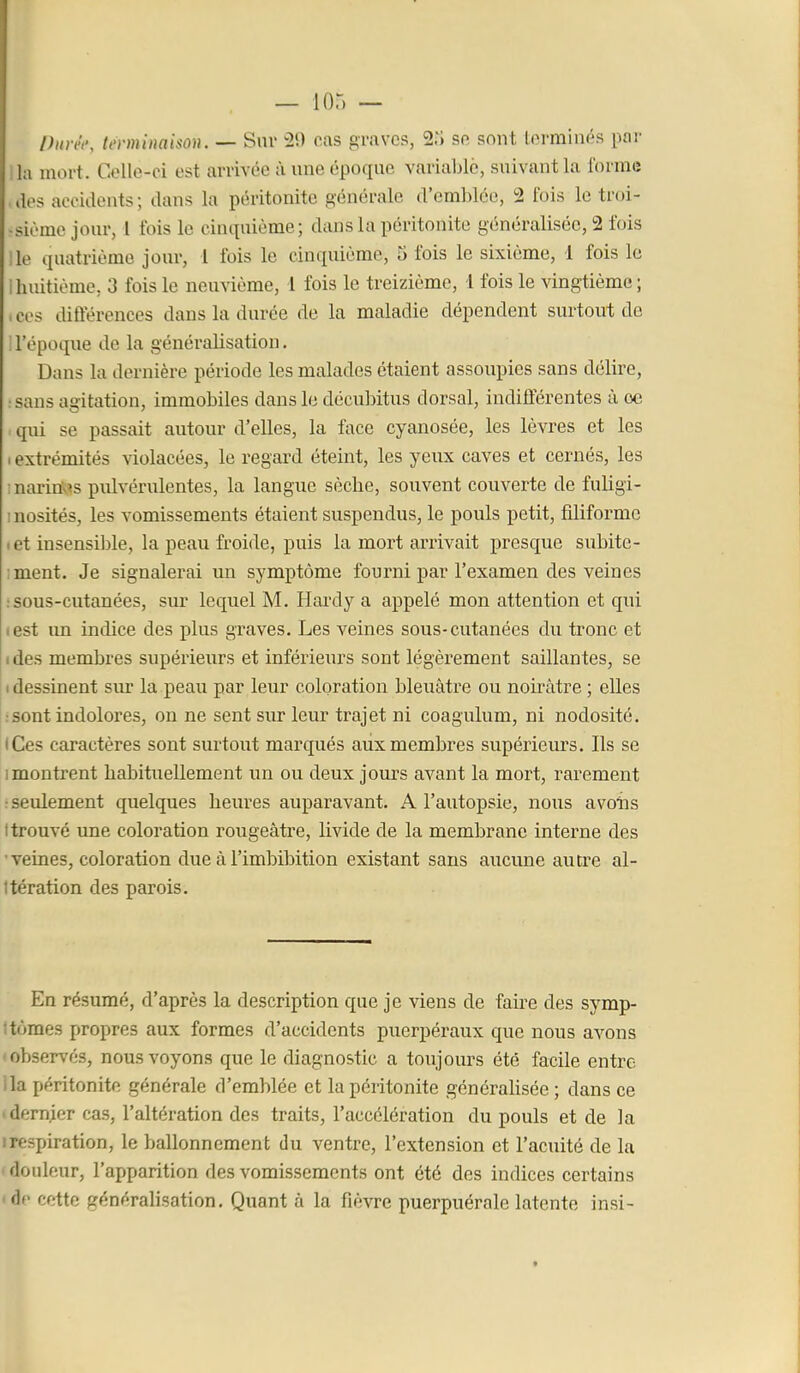 Piiréi-, terminaison. — Sur 29 cas graves, 2ii se sont terminés par I l mort. Celle-ci est arrivée à une époque variable, suivant la forme ilos accidents; dans la péritonite générale d'emblée, 2 fois le troi- •sième jour, l fois le cintpiième; dans la péritonite généralisée, 2 fois Ile quatrième jour, 1 fois le cinquième, 5 fois le sixième, 1 fois le 1 huitième, 3 fois le neuvième, 1 fois le treizième, l fois le vingtième; ,ces différences dans la durée de la maladie dépendent surtout de 'l'époque de la généralisation. Dans la dernière période les malades étaient assoupies sans délire, : sans agitation, immobiles dans le décubitus dorsal, indifférentes à oe qui se passait autour d'elles, la face cyanosée, les lèvres et les 1 extrémités violacées, le regard éteint, les yeux caves et cernés, les inarin'v's pulvérulentes, la langue sèche, souvent couverte de fuligi- 1 nosités, les vomissements étaient suspendus, le pouls petit, filiforme .et insensible, la peau froide, puis la mort arrivait presque subite- ;ment. Je signalerai un symptôme fourni par l'examen des veines ; sous-cutanées, sur lequel M. Hardy a appelé mon attention et qui lest im indice des plus graves. Les veines sous-cutanées du tronc et I des membres supérieurs et inférieurs sont légèrement saillantes, se • dessinent sur la peau par leur coloration bleuâtre ou noirâtre ; elles •sont indolores, on ne sent sur leur trajet ni coagulum, ni nodosité. • Ces caractères sont surtout marqués aux membres supériem's. Ils se Imontrent habituellement im ou deux jours avant la mort, rarement ■ seulement quelques heures auparavant. A l'autopsie, nous avoiis t trouvé une coloration rougeâtre, livide de la membrane interne des ' veiaes, coloration due à l'imbibition existant sans aucune autre al- Itération des parois. En résumé, d'après la description que je viens de faire des symp- ; tomes propres aux formes d'accidents puerpéraux que nous avons -observés, nous voyons que le diagnostic a toujours été facile entre lia péritonite générale d'emblée et la péritonite générahsée ; dans ce «dernier cas, l'altération des traits, l'accélération du pouls et de la irespiration, le ballonnement du ventre, l'extension et l'acuité de la ' douleur, l'apparition des vomissements ont été des indices certains <de cette généralisation. Quant à la fièvre puerpuérale latente insi- t
