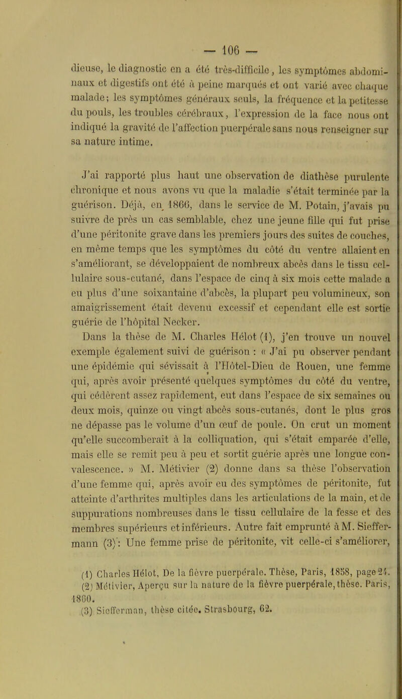 dieusc, le diagnostic en a été très-difficile, les symptômes abdomi- naux et digestifs ont été ù peine marqués et ont varié avec chaque malade; les symptômes généraux seuls, la fréquence et la petitesse du pouls, les trou]>les céréliraux, lexpression de la face nous ont indiqué la gravité de l'affection puerpérale sans nous renseigner sur sa nature intime. J'ai rapporté plus haut une observation de diathèse purulente chronique et nous avons vu que la maladie s'était terminée par la guérison. Déjà, en 1866, dans le service de M. Potain, j'avais pu suivre de près un cas semblal)le, chez une jeune fdle qui fut prise d'une péritonite grave dans les premiers jours des suites de couches, en même temps que les symptômes du côté du ventre allaient en s'améliorant, se développaient de nombreux abcès dans le tissu cel- lulaire sous-cutané, dans l'espace de cinq à six mois cette malade a eu plus d'une soixantaine d'abcès, la plupart peu volumineux, son amaigrissement était devenu excessif et cependant elle est sortie guérie de l'hôpital Necker. Dans la thèse de M. Charles Hélot (1), j'en trouve un nouvel exemple également suivi de guérison : « J'ai pu observer pendant une épidémie qui sévissait à l'Hôtel-Dieu de Rouen, une femme qui, après avoir présenté quelques symptômes du côté du ventre, qui cédèrent assez rapidement, eut dans l'espace de six semaines ou deux mois, quinze ou vingt abcès sous-cutanés, dont le plus gros ne dépasse pas le volume d'un œuf de poule. On crut un moment qu'elle succomberait à la colliquation, qui s'était emparée d'elle, mais elle se remit peu à peu et sortit guérie après une longue con- valescence. » M. Métivier (2) donne dans sa thèse l'observation d'une femme qui, après avoir eu des symptômes de péritonite, fut atteinte d'arthrites multiples dans les articulations de la main, et de suppurations nombreuses dans le tissu cellulaire de la fesse et des membres supérieurs et inférieurs. Autre fait emprunté à M. Sicffer- mann (3)': Une femme prise de péritonite, vit ceUe-ci s'améUorer, (1) Charles Hélot, De la fièvre puerpérale. Thèse, Paris, 1888, pagei2i. (2) Métivier, Aperçu sur la nature do la fièvre puerpérale, thèse. Paris, -18G0. (3) Sioiïcrman, thèse citée. Strasbourg, 62.