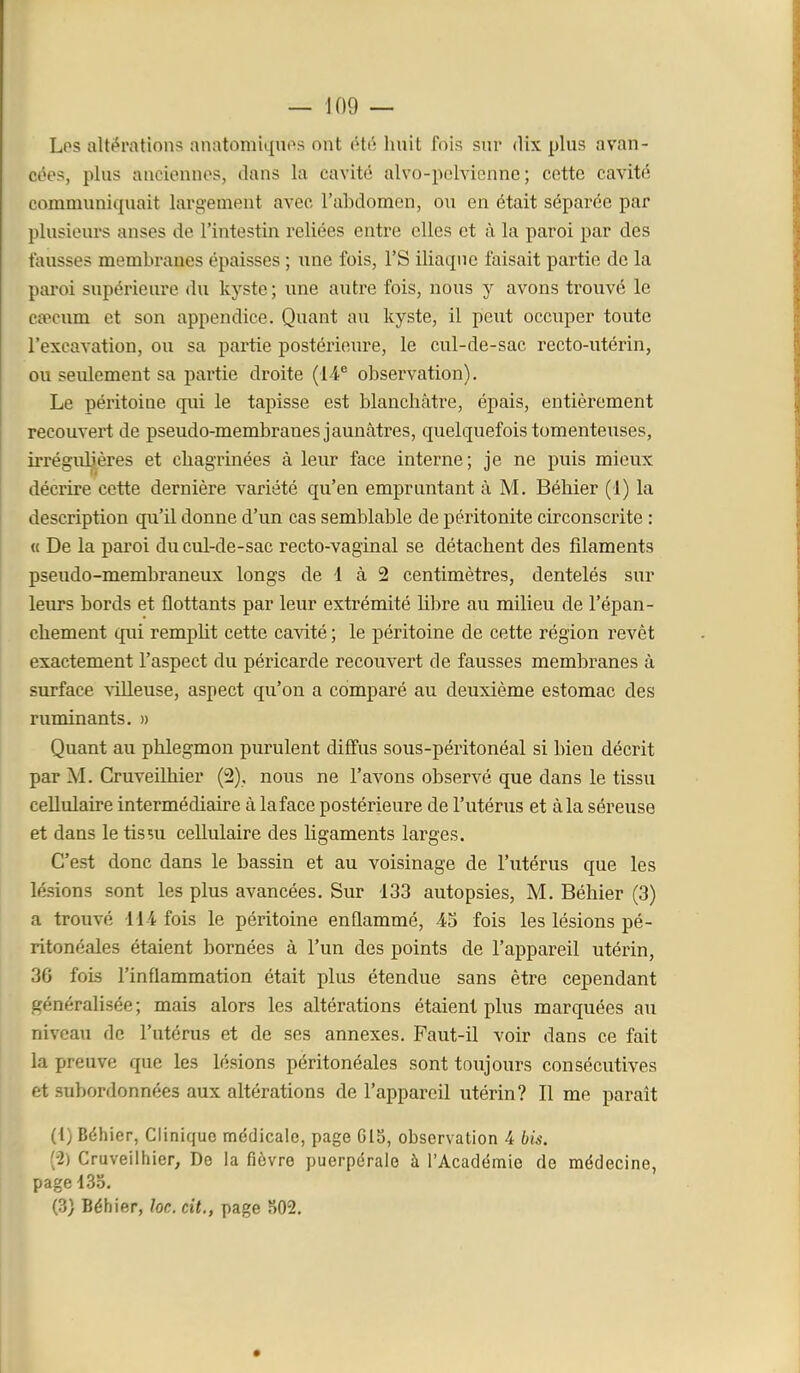 Los altt^rations anatomiqnos ont été huit fois sur dix plus avan- côos, plus anciennes, dans la cavité alvo-poMenne ; cotte cavité communiquait largement avec l'abdomen, ou en était séparée par plusieurs anses de l'intestin reliées entre elles et à la paroi par des fausses membranes épaisses ; une fois, l'S iliaque faisait partie de la paroi supérieure du kyste ; une autre fois, nous y avons trouvé le caecum et son appendice. Quant au kyste, il peut occuper toute l'excavation, ou sa partie postérieure, le cul-de-sac recto-utérin, ou seulement sa partie droite (14^ observation). Le péritoine qui le tapisse est blanchâtre, épais, entièrement recouvert de pseudo-membranes jaunâtres, quelquefois tomenteuses, irrégulières et chagrinées à leur face interne; je ne puis mieux décrire cette dernière variété qu'en empruntant à M. Béhier (1) la description qu'il donne d'un cas semblable de péritonite circonscrite : « De la paroi du cul-de-sac recto-vaginal se détachent des filaments pseudo-membraneux longs de 1 à 2 centimètres, dentelés sur leurs bords et flottants par leur extrémité libre au milieu de l'épan- chement qui rempht cette cavité ; le péritoine de cette région revêt exactement l'aspect du péricarde recouvert de fausses membranes à surface \illeuse, aspect qu'on a comparé au deuxième estomac des ruminants. » Quant au phlegmon purulent diffus sous-péritonéal si bien décrit par M. Cruveilhier (2), nous ne l'avons observé que dans le tissu cellulaire intermédiaire à laface postérieure de l'utérus et à la séreuse et dans le tissu cellulaire des ligaments larges. C'est donc dans le bassin et au voisinage de l'utérus que les lésions sont les plus avancées. Sur 133 autopsies, M. Béhier (3) a trouvé 114 fois le péritoine enflammé, 45 fois les lésions pé- ritonéales étaient bornées à l'un des points de l'appareil utérin, 36 fois l'inflammation était plus étendue sans être cependant généralisée; mais alors les altérations étaient plus marquées au niveau de l'utérus et de ses annexes. Faut-il voir dans ce fait la preuve que les lésions péritonéales sont toujours consécutives et subordonnées aux altérations de l'appareil utérin? Il me paraît (1) Béhier, Clinique médicale, page 615, observation 4 bis. (2) Cruveilhier, De la fièvre puerpérale à l'Académie de médecine, page 135. (3) Béhier, loe. cit., page 502.