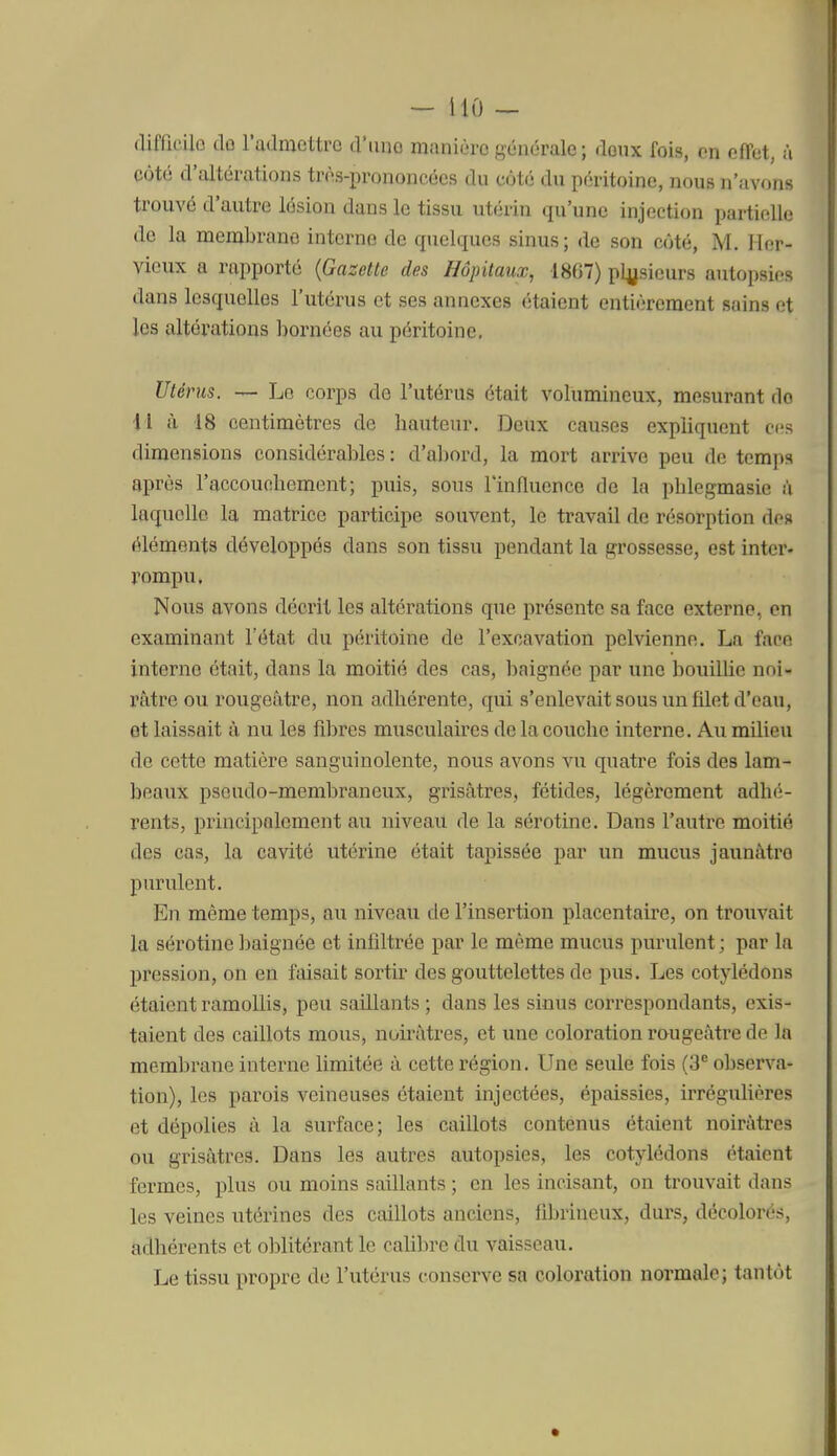 difficilo dû l'admettre d'une manière générale; doux fois, en effet, à côté d'altérations très-prononcées du côté du péritoine, nous n'avons trouvé d'autre lésion dans le tissu utérin qu'une injection partielle de la membrane interne de quelques sinus; de son côté, M. Her- vicux a rapporté (Gazette des Hôpitaux, 1807) pljjsieurs autopsies dans lesquelles l'utérus et ses annexes étaient entièrement sains et les altérations bornées au péritoine. Utérus. — Le corps de l'utérus était volumineux, mesurant do U à 18 centimètres de hauteur. Deux causes expliquent ces dimensions considérables : d'abord, la mort arrive peu de temps après l'accouchement; puis, sous l'influence de la phlegmasie à laquelle la matrice participe souvent, le travail de résorption des éléments développés dans son tissu pendant la grossesse, est intei'- rompu. Nous avons décrit les altérations que présente sa face externe, on examinant l'état du péritoine de l'excavation pelvienne. La face interne était, dans la moitié des cas, baignée par une bouillie noi- râtre ou rougeâtre, non adhérente, qui s'enlevait sous un filet d'eau, et laissait à nu les fibres musculaires de la couche interne. Au milieu de cette matière sanguinolente, nous avons vu quatre fois des lam- beaux pseudo-membraneux, grisâtres, fétides, légèrement adhé- rents, principalement au niveau de la sérotine. Dans l'autre moitié des cas, la cavité utérine était tapissée par un mucus jaunâtre purulent. En même temps, au niveau de l'insertion placentaire, on trouvait la sérotine f jaignée et infiltrée par le même mucus purulent ; par la pression, on en faisait sortir des gouttelettes de pus. Les cotylédons étaient ramollis, peu saillants ; dans les sinus correspondants, exis- taient des caillots mous, noirâtres, et une coloration raugeâtre de la membrane interne limitée à cette région. Une seule fois (3^ observa- tion), les parois veineuses étaient injectées, épaissies, irrégulières et dépolies à la surface; les caillots contenus étaient noirâtres ou grisâtres. Dans les autres autopsies, les cotylédons étaient fermes, plus ou moins saillants ; en les incisant, on trouvait dans les veines utérines des caillots anciens, fibrineux, durs, décolorés, adhérents et olîlitérant le caUbre du vaisseau. Le tissu propre de l'utérus conserve sa coloration normale; tantôt