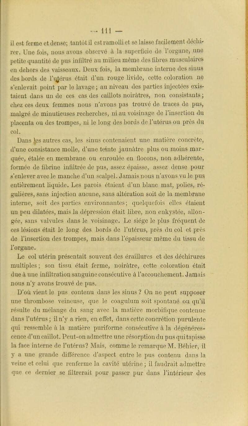 rer. Une fois, nous avons observé à la supcrlicie do l'organe, une petite quantité de pus infiltré au milieu même des fibres musculaires en dehors des vaisseaux. Deux fois, la membrane interne des sinus des bords de l'ij^érus était d'un rouge livide, cette coloration no s'enlevait point par le lavage; au niveau des parties injectées exis- taient dans un de ces cas. des caillots noirâti-es, non consistants ; chez ces deux femmes nous n'avons pas trouvé de traces de pus, malgré de minutieuses recherches, ni au voisinage de l'insertion du placenta ou des trompes, ni le long des bords de l'utérus ou près du col. Dans f,8s autres cas, les sinus contenaient une matière concrète, d'une consistance molle, d'une teinte jaunâtre plus ou moins mar- quée, étalée en membrane ou enroulée en flocons, non adhérente, formée de fibrine infiltrée de pus, assez épaisse, assez dense pour s'enlever avec le manche d'un scalpel. Jamais nous n'avons vu le pus entièrement liquide. Les parois étaient d'un blanc mat, polies, ré- guhères, sans injection aucune, sans altération soit de la membrane interne, soit des parties environnantes ; quelquefois elles étaient un peu dilatées, mais la dépression était libre, non enkystée, allon- gée, sans valvules dans le voisinage. Le siège le plus fréquent de ces lésions était le long des bords de l'utérus, près du col et près de l'insertion des trompes, mais dans l'épaisseur même du tissu de l'organe. Le col utérin présentait souvent des éraillures et des déchirures multiples ; son tissu était ferme, noirâtre, cette coloration était due à une infiltration sanguine consécutive à l'accouchement. Jamais nous n'y avons trouvé de pus. D'où vient le pus contenu dans les sinus ? On ne peut supposer une thrombose veineuse, que le coagulum soit spontané ou qu'il résulte du mélange du sang avec la matière morbifique contenue dans l'utérus ; il n'y a rien, en effet, dans cette concrétion purulente qui ressemble à la matière puriforme consécutive à la dégénéres- cence d'un caillot. Peut-on admettre une résorption du pus qui tapisse la face interne de l'utérus? Mais, comme le remarque M. Béhier, il y a une grande différence d'aspect entre le pus contenu dans la veine et celui que renferme la cavité utérine ; il faudrait admettre que ce dernier se filtrerait pour passer pur dans l'intérieur des