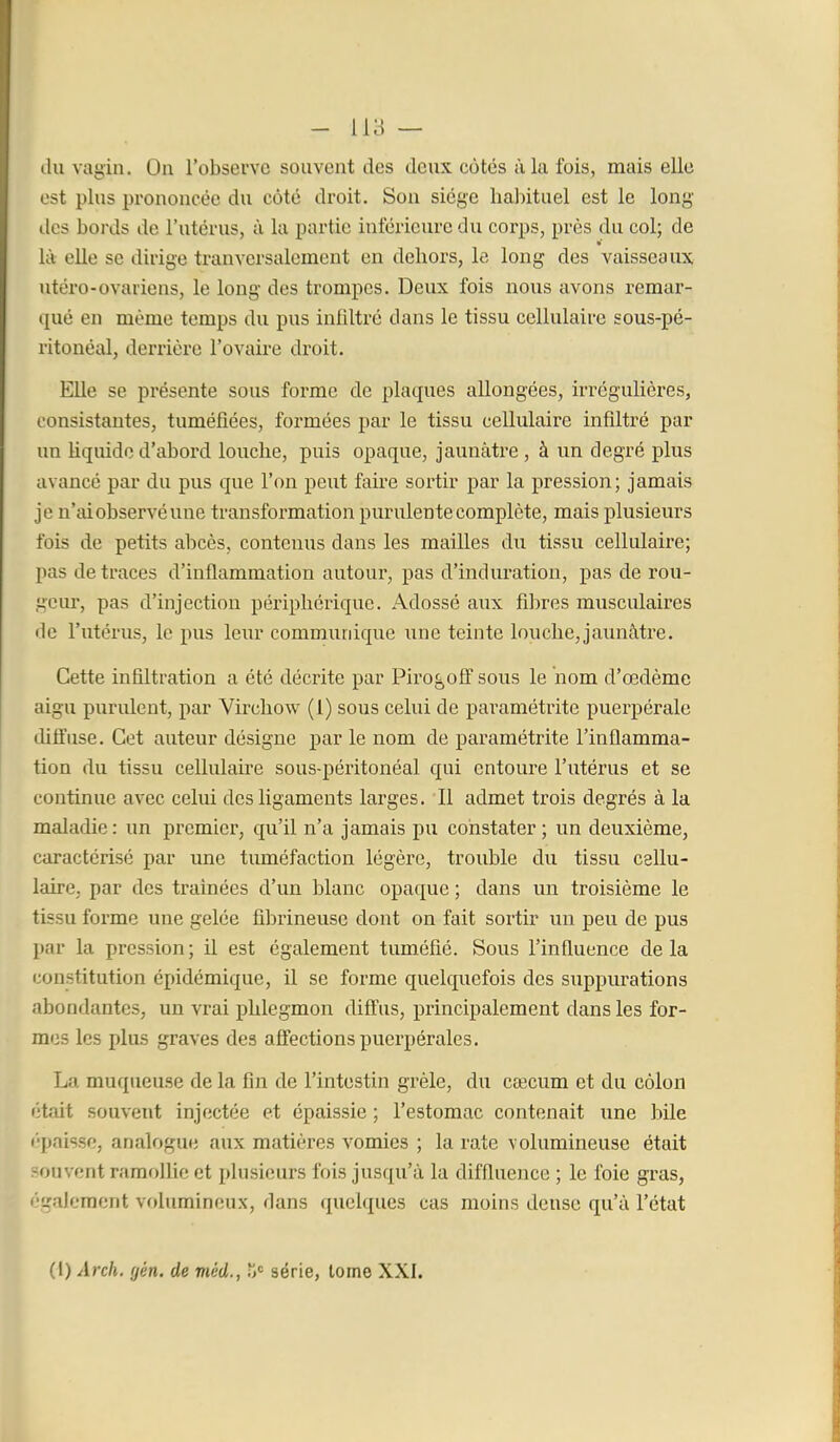 - lia — (lu vagin. On l'observe souvent des deux côtés à lu fois, mais elle est plus prononcée du coté droit. Sou siège habituel est le long des bords de l'utérus, à la partie inférieure du corps, près du col; de là elle se dirige tranversalement en dehors, le long des vaisseaux utero-ovariens, le long des trompes. Deux fois nous avons remar- qué en même temps du pus infdtré dans le tissu cellulaire sous-pé- ritonéal, deiTière l'ovaire droit. Elle se présente sous forme de plaques allongées, irrégulières, consistantes, tuméfiées, formées par le tissu cellulaire infiltré par un Uquido d'abord louche, puis opaque, jaunâtre , à un degré plus avancé par du pus que l'on peut faire sortir par la pression; jamais je n'ai observé une transformation purulente complète, mais plusieurs fois de petits abcès, contenus dans les mailles du tissu cellulaire; pas de traces d'inflammation autoui, pas d'induration, pas de rou- geur, pas d'injection périphérique. Adossé aux fibres musculaires de l'utérus, le pus leur commurdque une teinte louche, jaiuiàtre. Cette infiltration a été décrite par Piro^ofî sous le nom d'œdème aigu purulent, par Virchow (1) sous celui de paramétrite puerpérale diflfuse. Cet auteur désigne par le nom de paramétrite l'inflamma- tion du tissu cellulah-e sous-péi'itonéal qui entoure l'utérus et se continue avec celui des ligaments larges. Il admet trois degrés à la maladie : un premier, qu'il n'a jamais pu constater ; un deuxième, caractérisé par une tuméfaction légère, trouble du tissu cellu- laire, par des traînées d'un blanc opaque ; dans un troisième le tissu forme une gelée fibrineuse dont on fait sortir un peu de pus par la pression ; il est également tuméfié. Sous l'influence de la constitution épidémique, il se forme quelquefois des suppurations abondantes, un vrai phlegmon diffus, principalement dans les for- mes les plus graves des affections puerpérales. La muqueuse de la fin de l'intestin grêle, du cœcum et du colon était souvent injectée et épaissie ; l'estomac contenait une bile I-paisse, analogue aux matières vomies ; la rate volumineuse était -ouvcnt ramollie et plusieurs fois jusqu'à la diffluence ; le foie gras, '■■gaiement vf)lumincux, dans quelques cas moins dense qu'à l'état (l) Arch, gén. de méd., ït série, tome XXI.
