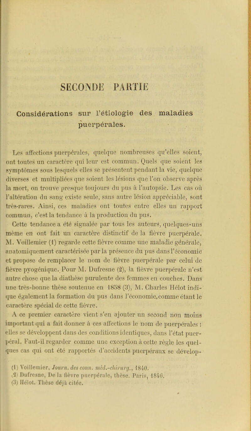 SECOiNDE PARTIE Considérations sur l'étiologie des maladies puerpérales. Les affections puerpérales, quelque nombreuses qu'elles soient, ont toutes un caractère qui leur est commun. Quels que soient les symptômes sous lesquels elles se présentent pendant la vie, quelque diverses et multipliées que soient les lésions que l'on observe après la mort, on trouve presque toujours du pus à l'autopsie. Les cas où l'altération du sang existe seule, sans autre lésion appréciable, sont très-rares. Ainsi, ces maladies ont toutes entre elles un rapport commun, c'est la tendance à la production du pus. Cette tendance a été signalée par tous les autem'S, quelques-uns même en ont fait un caractère distinctif de la fièvre puerpérale. M. Voilleraier (1) regarde cette fièvre comme une maladie générale, anatomiquement caractérisée parla présence du pus dans l'économie et propose de remplacer le nom de fièvre puerpérale par celui de fièvre pyogénique. Pour M. Dufresne (2), la fièvre puerpérale n'est autnî chose que la diathèse purulente des femmes en couches. Dans une très-bonne thèse soutenue en i8o8 (3), M. Charles Hélot indi- que également la formation du pus dans l'économie,comme étant le caractère spécial de cette fièvre. \ ce premier caractère vient s'en ajouter un second non moins important qui a fait donner à ces affections le nom de puerpérales ; elles sf; développent dans des conditions identiques, dans l'état puer- péral. Faut-il regarder comme une exception à cette règle les quel- ques cas qui ont été rapportés d'accidents puerpéraux se dévelop- (1) Yoillemier, Journ. des conn. méd.-chirurg., 1840. ,21 Dufresne, Do la fièvre piiorpérale, thèse. Paris, 1840. (3) llëlot. Tlicsc déjà citée.