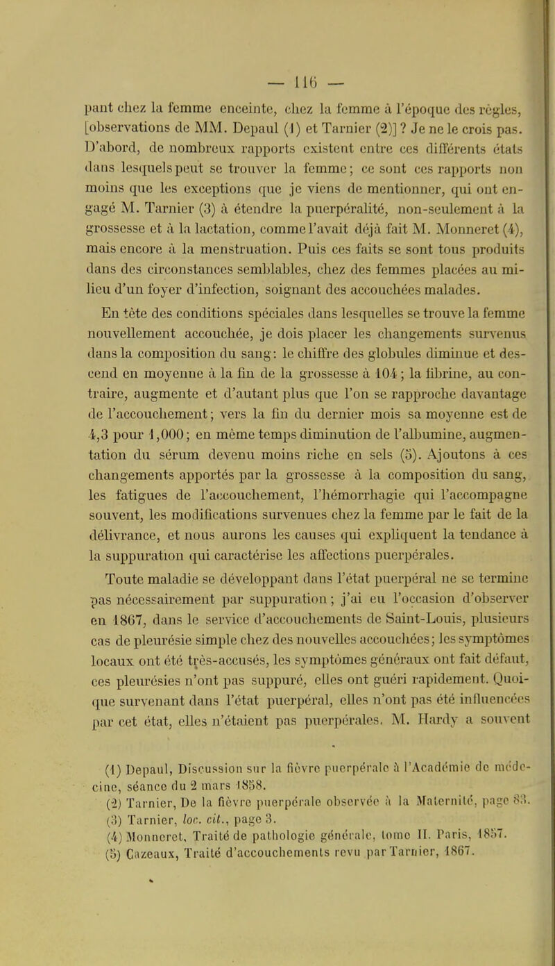 — llli — pant chez la femme enceinte, chez lu femme à l'époque des règles, [observations de MM. Depaul (1) et Tarnier (2)] ? Je ne le crois pas. D'abord, de nombreux rapports existent entre ces différents états dans lesquels peut se trouver la femme; ce sont ces rapports non moins que les exceptions que je viens de mentionner, qui ont en- gagé M. Tarnier (3) à étendre la puerpéralité, non-seulement à la grossesse et à la lactation, comme l'avait déjà fait M. Monneret (4), mais encore à la menstruation. Puis ces faits se sont tous produits dans des circonstances semblables, chez des femmes placées au mi- lieu d'un foyer d'infection, soignant des accouchées malades. En tète des conditions spéciales dans lesquelles se trouve la femme nouvellement accouchée, je dois placer les changements survenus dans la composition du sang: le chiffre des globules diminue et des- cend en moyenne à la fin de la grossesse à 10-4 ; la fibrine, au con- traire, augmente et d'autant plus que l'on se rapproche davantage de l'accouchement ; vers la fin du dernier mois sa moyenne est de 4,3 pour 1,000; en même temps diminution de l'albumine, augmen- tation du sérum devenu moins riche en sels (5). Ajoutons à ces changements apportés par la grossesse à la composition du sang, les fatigues de l'accouchement, l'hémorrhagie qui l'accompagne souvent, les modifications survenues chez la femme par le fait de la délivrance, et nous aurons les causes qui expUquent la tendance à la suppuration qui caractérise les affections puerpérales. Toute maladie se développant dans l'état puerpéral ne se termine pas nécessairement par suppuration ; j'ai eu l'occasion d'observer en 1867, dans le service d'accouchements de Saint-Louis, plusieurs cas de pleurésie simple chez des nouvelles accoucliées; les symptômes locaux ont été très-accusés, les symptômes généraux ont fait défaut, ces pleurésies n'ont pas suppuré, elles ont guéri rapidement. Quoi- que survenant dans l'état puerpéral, elles n'ont pas été influencées par cet état, elles n'étaient pas puerpérales. M. Hardy a souvent (f) Depaul, Discussion sur la funTC puerpérale ù l'Académie de mi'de- cine, séance du 2 mars 1858. (-2) Tarnier, De la fièvre puerpérale observée à la Malernilé, page 83. (3) Tarnier, loc. cit., page 3. (4) Monneret, Traité de pathologie générale, lome II. Paris, 1857. (5) C;>zeaux, Traité d'accouchements revu par Tarnier, 1867.