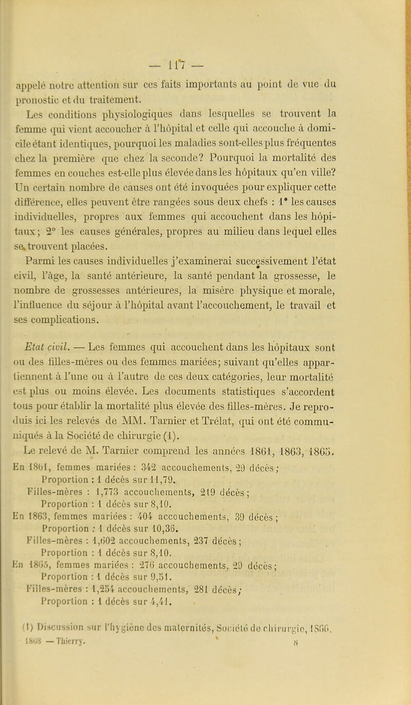 appelé nuire attonlion sur ces faits importants au point de vue du pronostic et du traitement. Les conditions physiologiques dans lesquelles se trouvent la femme qui vient accoucher à l'hôpital et celle qui accouche à domi- cile étant identiques, pourquoi les maladies sont-elles plus fréquentes chez la première que chez la seconde? Pourquoi la mortalité des femmes en couches est-elle plus élevée dans les hôpitaux qu'en ville? Un certain nombre de causes ont été invoquées pour expliquer cette différence, elles peuvent être rangées sous deux chefs : 1* les causes individuelles, propres aux femmes qui accouchent dans les hôpi- taux ; 2° les causes générales, propres au milieu dans lequel elles sûktrouvent placées. Parmi les causes individuelles j'examinerai successivement l'état civil, l'âge, la santé antérieure, la santé pendant la grossesse, le nombre de grossesses antérieures, la misère physique et morale, l'influence du séjour à l'hôpital avant l'accouchement, le travail et ses comphcations. Etat civil. — Les femmes qui accouchent dans les hôpitaux sont ou des filles-mères ou des femmes mariées; suivant qu'elles appar- tiennent à l'une ou à l'autre de ces deux catégories, leur mortalité est plus ou moins élevée. Les documents statistiques s'accordent tous pour établir la mortalité plus élevée des filles-mères. Je repro- duis ici les relevés de MM. Tarnier et Trélat, qui ont été commu- niqués à la Société de chirm^gie (1). Le relevé de M. Tarnier comprend les années 1861, 1863, 1865. En 18bl, femmes mariées: 342 accouchements,'29 décès; Proporlion : 1 décès sur 11,79. Filles-mères : 1,773 accoucliements, 219 décès; Proportion : \ décès sur 8,10. lîn 1863, femmes mariées : -404 accouchements, 39 décès ; Proportion ; 1 décès sur 10,36. Filles-mères : l,iî02 accouchements, 237 décès; Proportion : 1 décès sur 8,10. J'^n 18'Jô, femmes mariées: 276 accouchements, 29 décès; Proporlion : 1 décès sur 9,51. Filles-mères : l,2b4 accouchements, 281 décès; Proporlion : 1 décès sur 4,41. (I) Discussion sur l'Iuf^ièncdcs malernités, Suciclé de rliirur!.rio, IS60. IStW —Thierry.  ,S