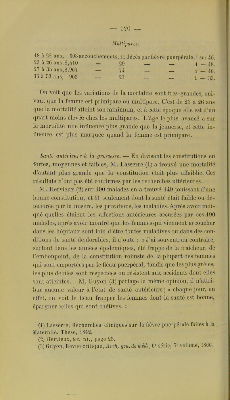 Multipares. 18 à 2-2 ans, 503 accouchements, I I décès par fièvre puerpérale, 1 sur 46 23 26 ans, 2,410 — 29 — — 1—48. 27 à 3oans,2,967 — 74 — — i — 40. 36 à 53 ans, 903 — 27 — — 1 _ 33] On voit que les variations Je la mortalité sont très-grandes, sui- vant que la femme est primipare ou multipare. C'est de 23 à 26 ans que la mortalité atteint son minimum, et à cette époque elle est d'un quart moins élevée chez les multipares. L'âge le plus avancé a sur la mortalité une influence plus grande que la jeunesse, et cette in- iluencc est plus marquée quand la femme est primipare. Santé antérieure à la grossesse. — En divisant les constitutions en fortes, moyennes et faibles, M. Lasserre (1) a trouvé une mortalité d'autant plus grande que la constitution était plus affaiblie. Ces résultats n'ont pas été confirmés par les recherches ultérieures. M. Hervieux (2) sur 190 malades en a trouvé 149 jouissant d'une bonne constitution, et 41 seulement dont la santé était faible ou dé- tériorée par la misèi'e, les privations, les maladies. Après avoir indi- qué quelles étaient les aûections antérieures accusées par ces 190 malades, après avoir montré que les femmes qui viennent accoucher dans les hôpitaux sont loin d'être toutes maladives ou dans des con- ditions de santé déplorables, il ajoute : « J'ai souvent, au contraire, surtout dans les années épidémiques, été frappe de la fraîcheur, de l'embonpoint, de la constitution robuste de la plupart des femmes qui sont emportées par le fléau puerpéral, tandis que les plus grêles, les plus débiles sont respectées ou résistent aux accidents dont elles sont atteintes. » M. Guyon (3) partage la même opinion, il n'attri- ])ue aucune valeur à l'état de santé antérieure; « chaque jour, en effet, on voit le fléau frapper les femmes dont la sauté est bonne, épargner celles qui sont chétives. » (1) Lasserre, Recherches cliniques sur la fièvre puerpérale faites h la Maternité. Thèse, 1842. (2) Hervieux, loc. cit., page 25. (3) Guyon, Revue critique, Arch, gén.de méd., G série, 7' volume, 1866.