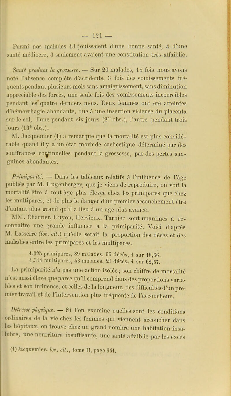 Parmi nos malados 13 jouissaient d'une bonne santé, 4 d'une santé médiocre, 3 seulement avaient une constitution trùs-atraiblio. SanU pendant la grossesse. — Sur 20 malades, l i fois nous avons noté l'absence complète d'accidents, 3 fois des vomissements fré- quents pendant plusieurs mois sans amaigrissement, sans diminution appréciable des forces, une seule fois des vomissements incoercibles pendant les'quatre derniers mois. Deux femmes ont été atteintes d'hémorrhagie abondante, due à une insertion vicieuse du placenta sur le col, l'une pendant six jours (2° obs.), l'autre pendant trois jours (13^ obs.). M. Jacquemier (1) a remarqué que la mortalité est plus considé- rable quand il y a un état morbide cachectique déterminé par des souffrances co]|tinuelles pendant la grossesse, par des pertes san- guines abondantes. Pr'miparité. — Dans les tableaux relatifs à l'influence de l'âge pubbés par M. Hugenberger, que je viens de reproduire, on voit la mortalité être à tout âge plus élevée chez les primipares que chez les multipares, et de plus le danger d'un premier accouchement être d'autant plus grand qu'il a lieu à un âge plus avancé. MM. Charrier, Guy on, Hervieux, Tarnier sont imanimes à re- connaitre une grande influence à la primiparité. Voici d'après M. Lasserre {loc. cit.) qu'elle serait la proportion des décès et des maladies entre les primipares et les multipares. 4,023 primipares, 89 malades, 66 décès, 1 sur 48,56. 4,314 multipares, 43 malades, 21 décès, 1 sur 62,57. La primiparité n'a pas une action isolée ; son chiffre de mortahté n'est aussi élevé que parce qu'il comprend dans des proportions varia- bles et son influence, et celles de la longueur, des difficultés d'un pre- mier travail et de l'intervention plus fréquente de l'accoucheur. Détresse physique. — Si l'on examine quelles sont les conditions ordinaires de la vie chez les femmes qui viennent accoucher dans les hôpitaux, on trouve chez un grand nombre une habitation insa- lubre, une nourriture insuffisante, une santé aff-aiblie par les excès (OJacquemier, loc. cit., tome II, pago 6SI.