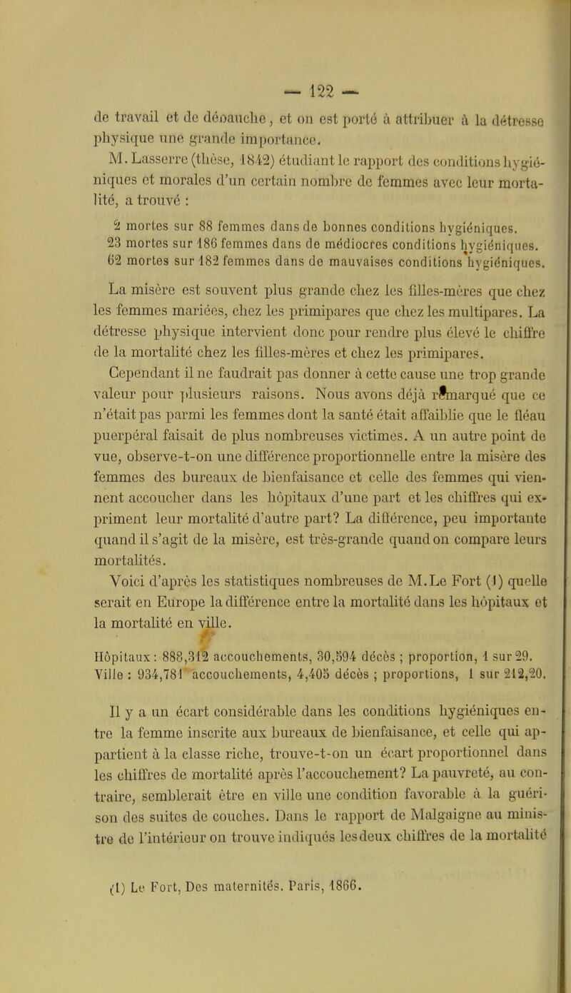 de travail et de déoaTiclie, et on est porté ù attribuer à la détresse physique une grande importance. M. Lasserre (thèse, 1842) étudiant le rapport des conditions hygié- niques et morales d'un certain nombre de femmes avec leur morta- lité, a trouvé : '2. mortes sur 88 femmes dans de bonnes conditions hygiéniques. 23 mortes sur 186 femmes dans de médiocres conditions hygiéniques. 62 mortes sur 182 femmes dans de mauvaises conditions hygiéniques. La misère est souvent plus grande chez les fiUes-mcres que chez les femmes mariées, chez les primipares que chez les multipares. La détresse physique intervient donc pour rendre plus élevé le chiffre de la mortalité chez les filles-mères et chez les primipares. Cependant il ne faudrait pas donner à cette cause une trop grande valeur pour jdusieurs raisons. Nous avons déjà rtmarqué que ce n'était pas parmi les femmes dont la santé était affaiblie que le fléau puerpéral faisait de plus nombreuses victimes. A un autre point de vue, observe-t-on une différence proportionnelle entre la misère des femmes des bureaux de bienfaisance et celle des femmes qui vien- nent accoucher dans les hôpitaux d'une part et les chiffres qui ex- priment leur mortalité d'auti'e part? La différence, peu importante quand il s'agit de la misère, est très-grande quand on compare leurs mortalités. Voici d'après les statistiques nombreuses de M.Le Fort (I) quelle serait en Europe la différence entre la mortalité dans les hôpitaux et la mortalité en ville. Hôpitaux: 888,312 accouchements, 30,594 décès ; proportion, 1 sur29. Yiile : 934,781 accouchements, 4,405 décès ; proportions, 1 sur 212,20. Il y a un écart considérable dans les conditions hygiéniques en- tre la femme inscrite aux bm'eaux de bienfaisance, et celle qui ap- partient à la classe riche, trouve-t-on un écart proportionnel dans les chiffres de mortalité après l'accouchement? La pauvreté, au con- traire, semblerait être en ville une condition favorable à la guéri- son des suites de couches. Dans le rapport de Malgaigne au minis- tre de l'intérieur on trouve indiques les deux chiffres de la mortalité (I) Lv Fort, Des maternités. Paris, 1866.