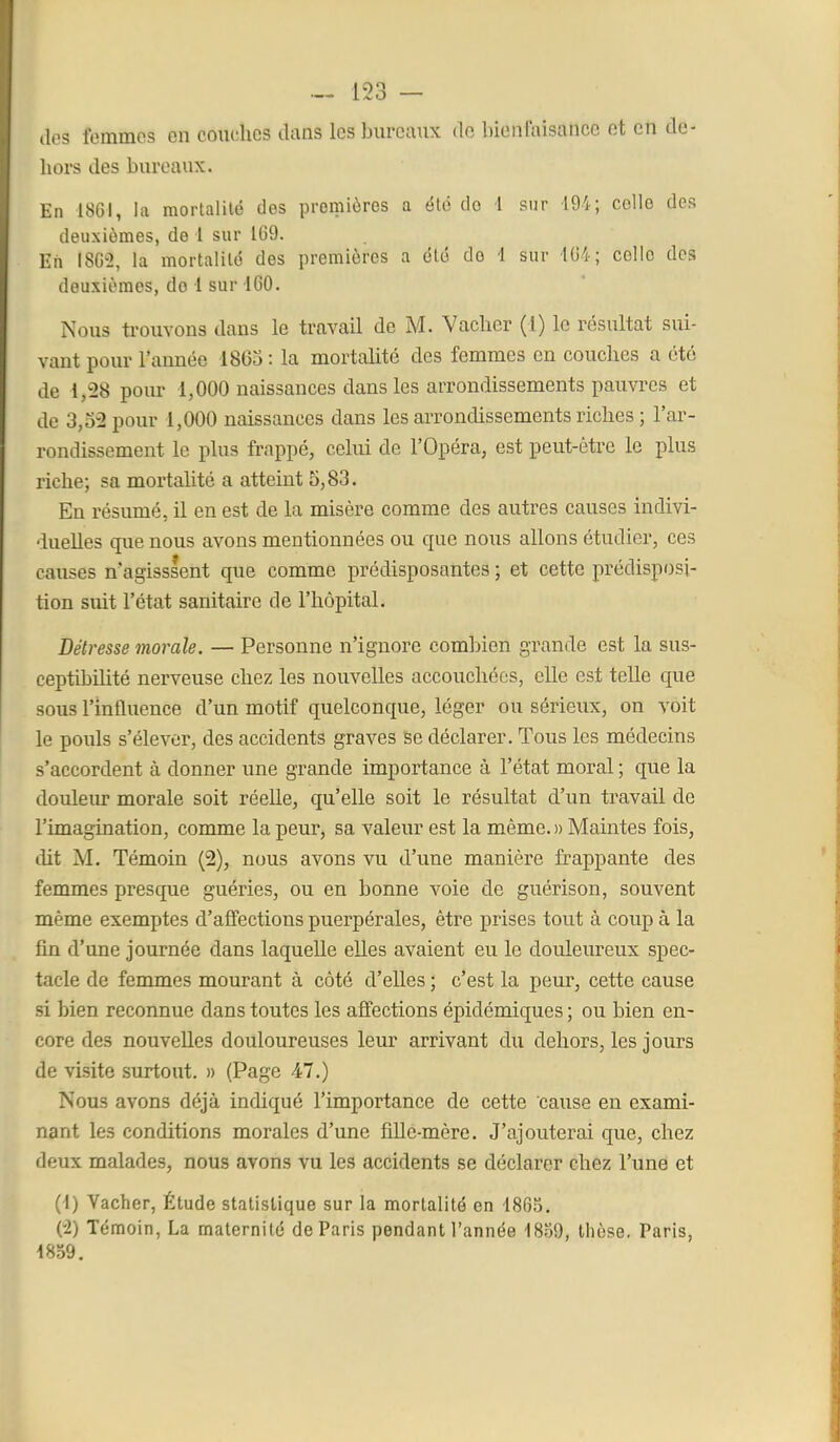 dos femmes en couches dans les bureaux do bienfaisance et en de- hors des bureaux. En 1861, la mortalité dos premières a élo do 1 sur 194; colle des deuxièmes, de 1 sur 1G9. Eh 1802, la mortalité des premières a été do 1 sur 104; celle des deuxièmes, do 1 sur 160. Nous trouvons dans le travail de M. Vacher (1) le résultat sui- vant pour l'année 1863 : la mortalité des femmes en couches a été de 1,^28 pour 1,000 naissances dans les arrondissements pauvres et de 3,3-2 pour 1,000 naissances dans les arrondissements riches ; l'ar- rondissement le plus frappé, celui de l'Opéra, est peut-être le plus riche; sa mortalité a atteint 5,83. En résumé, il en est de la misère comme des autres causes indivi- ■iuelles que nous avons mentionnées ou que nous allons étudier, ces causes n'agisssent que comme prédisposantes ; et cette prédisposi- tion suit l'état sanitaire de l'hôpital. Détresse morale. — Personne n'ignore combien grande est la sus- ceptibilité nerveuse chez les nouvelles accouchées, elle est telle que sous l'influence d'un motif quelconque, léger ou sérieux, on voit le pouls s'élever, des accidents graves se déclarer. Tous les médecins s'accordent à donner une grande importance à l'état moral ; que la douleiu morale soit réelle, qu'elle soit le résultat d'un travail de l'imagination, comme la peur, sa valeur est la même. » Maintes fois, dit M. Témoin (2), nous avons vu d'une manière frappante des femmes prescjpie guéries, ou en bonne voie de guérison, souvent même exemptes d'affections puerpérales, être prises tout à coup à la fin d'une journée dans laquelle elles avaient eu le douleureux spec- tacle de femmes mourant à côté d'elles ; c'est la peui, cette cause si bien reconnue dans toutes les affections épidémiques ; ou bien en- core des nouvelles douloureuses leur arrivant du dehors, les jours de visite surtout. » (Page 47.) Nous avons déjà indiqué l'importance de cette cause en exami- nant les conditions morales d'une fille-mère. J'ajouterai que, chez deux malades, nous avons vu les accidents se déclarer chez l'une et (1) Vacher, Étude statistique sur la mortalité en 1865. (-2) Témoin, La maternité de Paris pendant l'année 1859, thèse, Paris, 1859,