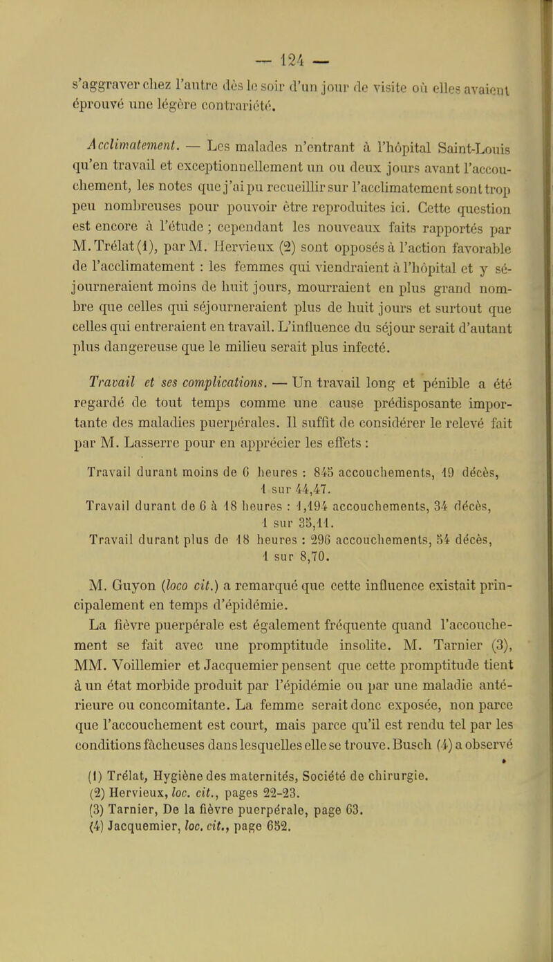 s'aggraver chez l'autre dès le soir d'un jour de visite où elles avaienl éprouvé une légère contrariété. Acclimatement. — Les malades n'entrant à l'hôpital Saint-Louis qu'en travail et exceptionnellement un ou deux jours avant l'accou- chement, les notes que j'ai pu recueillir sur l'accHmatement sont trop peu nomhreuses pour pouvoir être reproduites ici. Cette question est encore à l'étude ; cependant les nouveaux faits rapportés par M.Trélat(l), par M. Hervieux (2) sont opposés à l'action favorable de l'acclimatement : les femmes qui viendraient à l'hôpital et y sé- journeraient moins de huit jours, mourraient en plus grand nom- bre que celles qui séjourneraient plus de huit jours et surtout que celles qui entreraient en travail. L'influence du séjour serait d'autant plus dangereuse que le miheu serait plus infecté. Travail et ses complications. — Un travail long et pénible a été regardé de tout temps comme ime cause prédisposante impor- tante des maladies puerpérales. 11 suffit de considérer le relevé fait par M. Lasserre pour en apprécier les effets : Travail durant moins de G heures : 845 accouchements, 19 décès, i sur 44,47. Travail durant de 6 à 18 heures : 1,194 accouchements, 34 décès, 1 sur 3S,11. Travail durant plus do 18 heures : 29G accouchements, 34 décès, 1 sur 8,70. M. Guyon {loco cit.) a remarqué que cette influence existait prin- cipalement en temps d'épidémie. La fièvre puerpérale est également fréquente quand l'accouche- ment se fait avec une promptitude insolite. M. Taruier (3), MM. Voillemier et Jacquemier pensent que cette promptitude tient à un état morbide produit par l'épidémie ou par une maladie anté- rieure ou concomitante. La femme serait donc exposée, non parce que l'accouchement est court, mais parce qu'il est rendu tel par les conditions fâcheuses dans lesquelles elle se trouve. Buscli (4) a observé » (1) Trélat, Hygiène des maternités. Société de chirurgie. (2) Hervieux,/oc. cit., pages 22-23. (3) Tarnier, De la fièvre puerpérale, page 63. (4) Jacquemier, lac. cit., page 652.