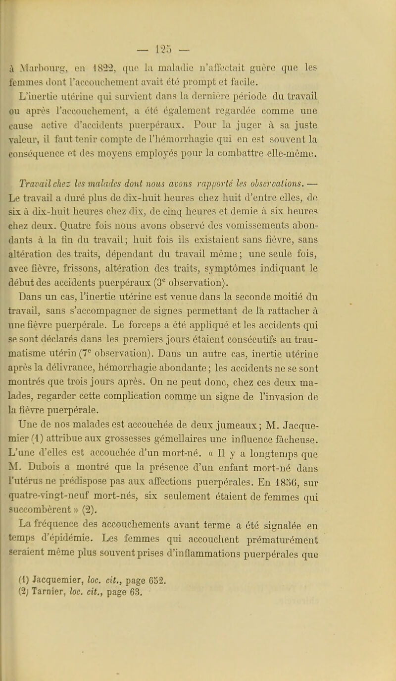 ù Marl>onrg', ca 1822, que lu maladie ii'afTiîctait guère que les femmes dont l'accouchement avait été prompt et facile. L'inertie iitérine qui survient dans la dernière période du travail ou après l'accoucliement, a été également regardée comme une cause active d'accidents puerpéraux. Poiir la juger à sa juste valeur, il faut tenir compte de l'iiémorrliagie qui en est souvent la conséquence et des moyens employés pour la combattre elle-même. Travail chez les malades dont nous avons rapporté les observations.— Le travail a duré plus de dix-huit heures chez huit d'entre elles, de six à dix-huit heures chez dix, de cinq heures et demie à six heures chez deux. Quatre fois nous avons observé des vomissements abon- dants à la fin du travail; huit fois ils existaient sans fièvre, sans altération des traits, dépendant du travail même ; une seule fois, avec fièvTe, frissons, altération des traits, symptômes indiquant le début des accidents puerpéraux (3^ observation). Dans un cas, l'inertie utérine est venue dans la seconde moitié du travail, sans s'accompagner de signes permettant de la rattacher à une fièvre puerpérale. Le forceps a été appliqué et les accidents qui se sont déclarés dans les premiers jours étaient consécutifs au trau- matisme utérin (7^ observation). Dans un autre cas, inertie utérine après la déhvrance, hémorrhagie abondante ; les accidents ne se sont montrés que trois jours après. On ne peut donc, chez ces deux ma- lades, regarder cette compHcation comuie un signe de l'invasion de la fièvre puerpérale. Une de nos malades est accouchée de deux jumeaux; M. Jacque- mier(-l) attribue aux grossesses gémellaires une influence fâcheuse. L'une d'elles est accouchée d'un mort-né. (( Il y a longtemps que M. Dubois a montré que la présence d'un enfant mort-né dans l'utérus ne prédispose pas aux aiïections puerpérales. En 1856, sur quatre-vingt-neuf mort-nés, six seulement étaient de femmes qui succombèrent » (2). La fréquence des accouchements avant terme a été signalée en temps d'épidémie. Les femmes qui accouchent prématm^ément seraient même plus souvent prises d'inflammations puerpérales que (1) Jacquemier, lac. cit., page 632. (2; Tarnier, loc. cit., page 63.
