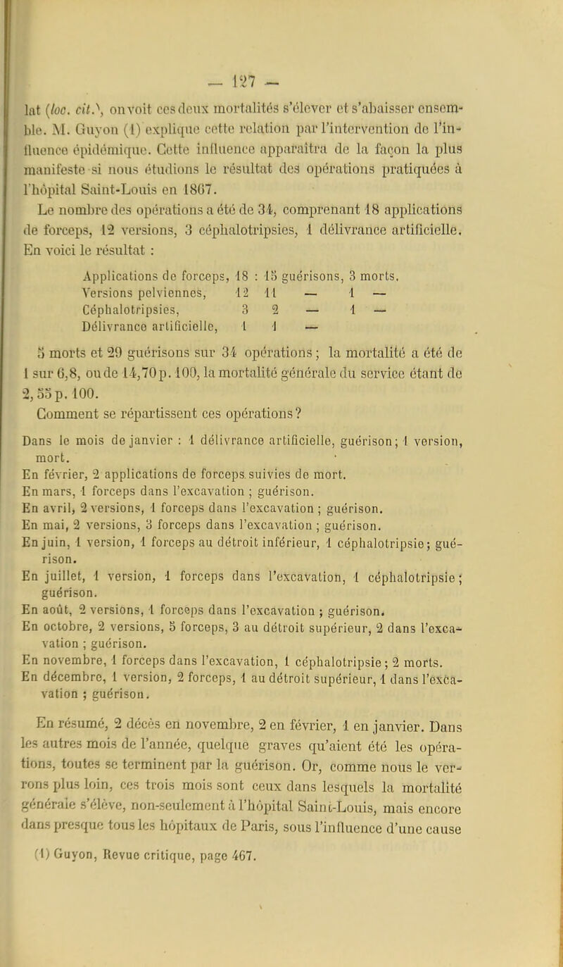 lat {loo. cil.^, on voit ces deux mortalités s'élever et s'abaisser ensem- ble. M. Guy on (1) explique cette relation par l'intervention de l'in- Iluonco épidémique. Cette influence apparaîtra de la façon la plus manifeste si nous étudions le résultat des opérations pratiquées à l'hôpital Saint-Louis en 18G7. Le nombre des opérations a été de SI, comprenant 18 applications de forceps, 12 versions, 3 céplialotripsies, i délivrance artificielle. En voici le résultat : Applications de forceps, 18 : IS guérisons, 3 morts. Versions pelviennes, 12 11 — 1 — Céplialotripsies, .S 2 — 1 — Délivrance artificielle, l 1 — o morts et 29 guérisons sur 3i opérations ; la mortalité a été de 1 sur 6,8, ou de 14,70 p. 100, la mortalité générale du service étant de 2,53 p. 100. Comment se répartissent ces opérations? Dans le mois de janvier : 1 délivrance artificielle, guérison; 1 version, mort. En février, 2 applications de forceps, suivies de mort. En mars, 1 forceps dans l'excavation ; guérison. En avril, 2 versions, i forceps dans l'excavation ; guérison. En mai, 2 versions, 3 forceps dans l'excavation ; guérison. En juin, 1 version, 1 forceps au détroit inférieur, 1 céplialotripsie ; gué- rison. En juillet, I version, 1 forceps dans l'excavation, l céplialotripsie; guérison. En août, 2 versions, 1 forceps dans l'excavation ; guérison. En octobre, 2 versions, 5 forceps, 3 au détroit supérieur, 2 dans l'exca-^ vation ; guérison. En novembre, 1 forceps dans l'excavation, 1 céphalotripsie ; 2 morts. En décembre, 1 version, 2 forceps, i au détroit supérieur, 1 dans l'exCa- vation ; guérison. En résumé, 2 décès en novembre, 2 en février, 1 en jamder. Dans les autres mois de l'année, quelque graves qu'aient été les opéra- tions, toutes se terminent par la guérison. Or, comme nous le ver- rons plus loin, ces trois mois sont ceux dans lesquels la mortalité générale .s'élève, non-seulement à l'hôpital Saint-Louis, mais encore dans presque tous les hôpitaux de Paris, sous l'influence d'une cause f I) Guyon, Revue critique, page 467.